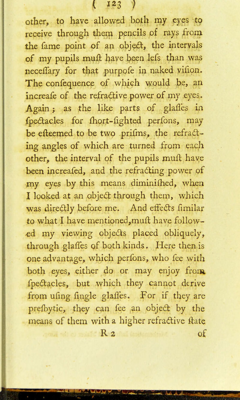 otjier, to have allowed both my ^yes t9 receive through thera pencils of rays f^i'cm the fame point of an obje(5t, the intervals of my pupils mufl: have been lefs than was necelTary for that purpofe in naked yifion. The confequence of which would be, an increafe of the refradive power of my eyes. Again; as the like parts of glafles in fpediacles for fhort-fighted perfons, may be efteemed to be two prifms, the refrad- ing angles of which are turned from each other, the interval of the pupils mufl have been increafed, and the refradling power of my eyes by this means diminifhed, when I looked at an objedt through them, which was direilly before me. And effects fimilar to what I have mentioned,muft have follow- ed my viewing objects placed obliquely, through glaffes of both kinds. Here then is one advantage, whiph perfons, who fee with both eyes, eitlier do or may enjoy froni fpedtacles, but which they cannot derive from ufing fingle glafles. For if they are prefbytic, they can fee an objed by the means of them with a higher refradive ftate R2 of