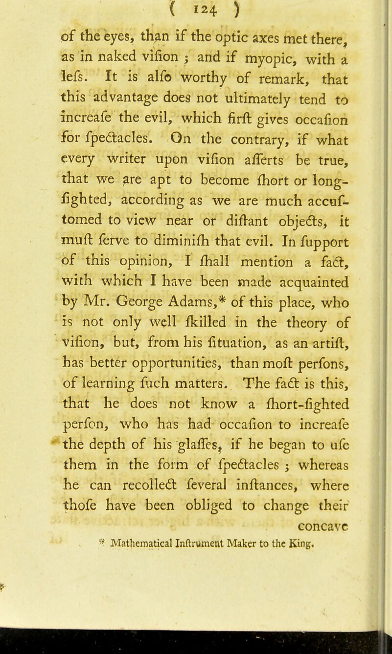 ( 124 ) of the eyes, than if the optic axes met there, as in naked vifion ; and if myopic, with a iefs. It is alfo worthy of remark, that this advantage does not ultimately tend to increafe the evil, which firft gives occafion for fpeaacles. On the contrary, if what every writer upon vifion afferts be true, that we are apt to become fhort or long- iighted, according as we are much accuf- tomed to view near or diflant objeds, it rnufl ferve to diminifh that evil. In fupport of this opinion, I ihall mention a fad:, with which I have been made acquainted by Mr. George Adams,* of this place, who is not only well fkilled in the theory of vifion, but, from his fituation, as an artift, has better opportunities, than moft perfons, of learning luch matters. The faft is this, that he does not know a fhort-fighted perfon, who has had occafion to increafe '' the depth of his glalTcs^ if he began to ufe them in the form of fpedlacles ; whereas he can recoiled: feveral inftances, where thofe have been obliged to change their concave * Mathematical Inftrument Maker to the King.