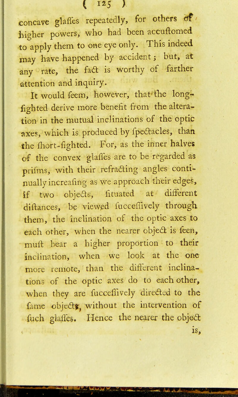 concave glafles repeatedly, for others df' higher powers, who had been accuftomed to apply them to one eye only. This indeed may have happened by accident; but, at any rate, the fadt is worthy of farther attention and inquiry. It would feem, however, that^ihe long- lighted derive more benefit from the altera- tion in the mutual inclinations of the optic axes, which is produced by fpeaacles, than the fhort-fighted. For, as the inner halves of the convex glaffes are to be regarded as prifms, with their refrading angles conti- nually increafing as we approach their edges, if two objeds, fituated at different diftances, be viewed luccefTively through them, the inclination of the optic axes to each other, when the nearer objed is feen, mufl bear a higher proportion to their inclination, when we look at the one more remote, than the different inclina- tions of the optic axes do to each other, when they are fucceffively diredtcd to the fame ohjcdif^ without the intervention of fuch glalTes. Hence the nearer the objed: is.