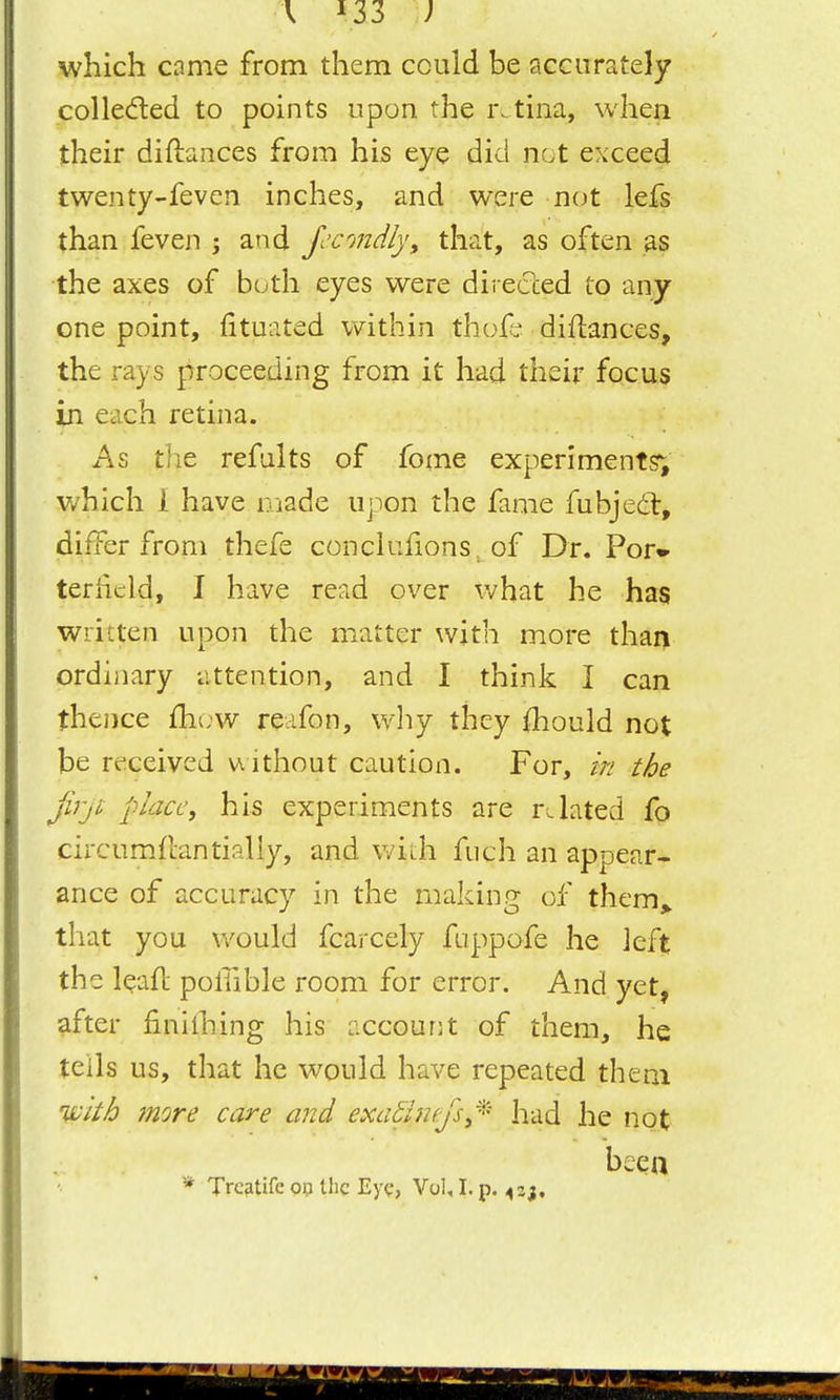\ 133 ; which came from them could be accurately colledled to points upon the retina, whea their diftances from his eye did not exceed twenty-feven inches, and were not lefs than feven ; and fccmdly, that, as often as the axes of both eyes were dii ecced to any one point, fituated within thoft? diflances, the rays proceeding from it had their focus in each retina. As the refalts of fome experiments; which I have niade upon the fame fubjedt, differ from thefe conckiHons . of Dr. Por*- teriicld, I have read over what he has written upon the matter with more than ordinary attention, and I think I can thence fhuw reafon, why they (hould not be received witliout caution. For, in the fi'jt place, his experiments are related fo circumfcantially, and v/ith fuch an appear- ance of accuracy in the making of them^ that you would fcarcely fuppofe he left the leaft pollible room for error. And yet, after finilhing his accourit of them, he tells us, that he would have repeated them ivith more care and exaS'inefs,'^ had he not beea * Trcatifc 013 the Eye, Vol, I. p. ^aj.