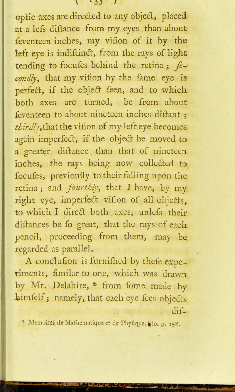 optic axes are direded to any obje6l, placed at a lefs diftance from my eyes than about feventeen inches, my vifion of it by the left eye is indiftincft, from the rays of light tending to focufes behind the retina j fe-* cmdly, that my vifion by the fame eye ia perfedl, if the objed: feen, and to which both axes are turned, be from about Seventeen to about nineteen inches diftant ; thirdly yXh^i the vilion of my left eye becomes again imperfed:, if the objed be moved to a greater diftance than that of nineteen inches, the rays being now colleded to focufes, previoufly to their falling upon the retina ^ and fourthly, that I have, by my right eye, imperfed vifion of all objeds, to which I dired both axes, unlefs their jdiftances be fo great, that the rays of each pencil, proceeding from them, may bei .regarded as parallel. A conclufion is furniflied by thefe expe- riments, fimilar to one, which was drawn by Mr. Delahire, * from fome made by iiimfelf; namely, that each eye fees objeds dif- Mcmoirei. dc Mathematiquc et dc Phyfic^uc, Jito. p. 198,