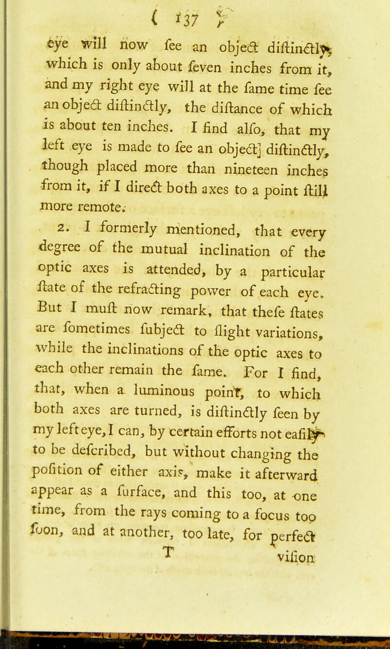 eye will now fee an objed diftinaiy^ which is only about feven inches from it, and my right eye will at the fame time fee ^n objed diftindly, the diftance of which is about ten inches. I find alfo, that my left eye is made to fee an objedj diftindly, though placed more than nineteen inches from it, if I dired both axes to a point Ml more remote. 2. I formerly mentioned, that every degree of the mutual inclination of the optic axes is attended, by a particular Hate of the refrading power of each eye. But I muft now remark, that thefe ftates are fometimes fubjed to flight variations, while the inclinations of the optic axes to each other remain the fame. For I find, that, when a luminous point, to which both axes are turned, is diftindly feen by my left eye, I can, by certain efforts not eafi]^ to be defcribed, but without changing the pofition of either axi?, make it afterward appear as a furface, and this too, at one time, from the rays coming to a focus top foon, and at another, too late, for perfed ^ vifion