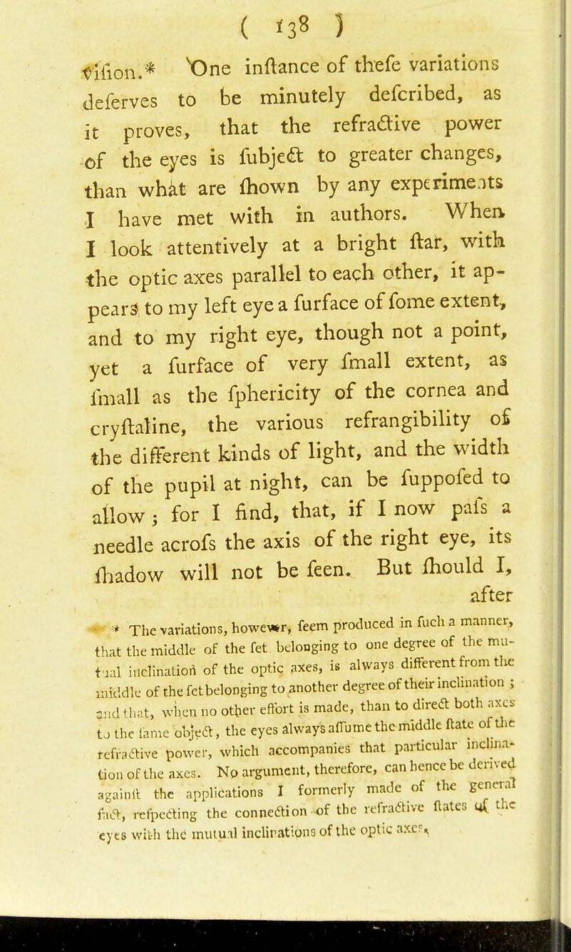( ) t>Uion.* One inftance of thefe variations deferves to be minutely defcribed, as it proves, that the refradive power of the eyes is fubjea to greater changes, than wh^t are Ihown by any experiments I have met with in authors. When I look attentively at a bright ftat, with ■the optic axes parallel to each other, it ap- pears to my left eye a furface of fome extent, and to my right eye, though not a point, yet a furface of very fmall extent, as fmall as the fphericity of the cornea and cryftaline, the various refrangibihty o£ the different kinds of light, and the width of the pupil at night, can be fuppofed to allow ; for I find, that, if I now pafs a needle acrofs the axis of the right eye, its fliadow will not be feen. But fhould I, after • •* The variations, howe^*r, feem produced in fuch a manner, that the middle of the fet belonging to one degree of the mu- tual inclinatio.^ of the optic axes, is always different from thc middk- of the fetbelonging to another degree of their inchnat.on ; CMdth.t, wiien uo otber effort is made, than to diredt both axes to the lanie objedt, the eyes always affume the middle ftate of U)C fefradtive power, which accompanies that particular niclina. tion of the axes. No argument, therefore, can hence be derived againll the api>lications I formerly made of the general h&, refpeding the connedion-of the rcfradive flates ^ the cyt8 with th^ mutunl inclirations of the optic axcF^