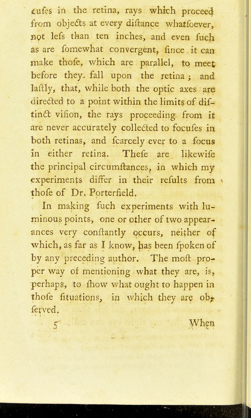 (tufes in the retina, rays whkh procee4 from objects at every diftance whatfoever, not lefs tkan ten inches, and even fuch as are fomewhat convergent, fince it can rnake thofe, which are parallel, to meet before they, fall upon the retina and laftly, that, while both the optic axes are dired:ed to a point within the limit§ of dif- tindl vilion, the rays proceeding from it are never accurately colled:ed to focufes in both retinas, and fcarcely ever to a focus in either retina. Thefe are likewife the principal circumftances, in which my experiments differ in their refults from ^ thofe of Dr. Pprterfield. In making fuch experiments with lu- minous points, one or other of two appear- ances very conftantly occurs, neither of which, as far as I know^ |:ias been fpoken of by any precedina: author. The moft pro- per way of mentioning what they are, is, perhaps, to fliovv what ought to happen in thofe fituations^ in which they are ob;. fetved.