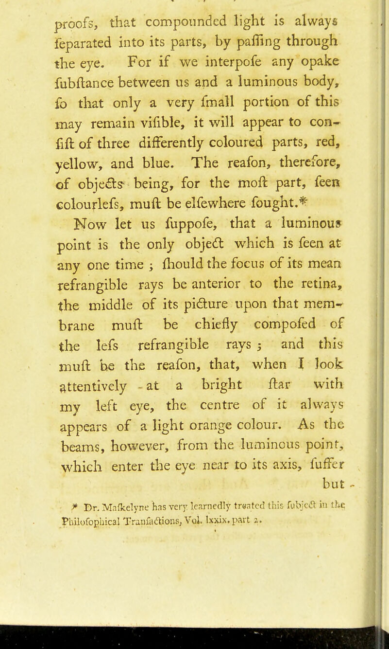 proofs, that compounded light is always feparated into its parts, by palTing through the eye. For if we interpofe any opake fubftance between us and a luminous body, fo that only a very fmall portion of this may remain vifible, it will appear to con- fift of three differently coloured parts, red, yellow, and blue. The reafon, therefore, of objei^s- being, for the moft part, feen colourlefs, muft be elfewhere fought.^ Now let us fuppofe, that a luminous point is the only obje<n: which is feen at any one time ; fliould the focus of its mean refrangible rays be anterior to the retina, the middle of its pidure upon that mem- brane muft be chiefly compofed of the lefs refrangible rays 5 and this muft he the reafon, that, when I look attentively - at a bright ftar with my left eye, the centre of it always appears of a light orange colour. As the beams, however, from the luminous point., which enter the eye near to its axis, fufter but .- ^ Dr. Mnfkelyne has very learnedly trsatcd this fubjcd in the _:philofoEhicaI Tranfcicaions, Vol. Ixxix.part a.