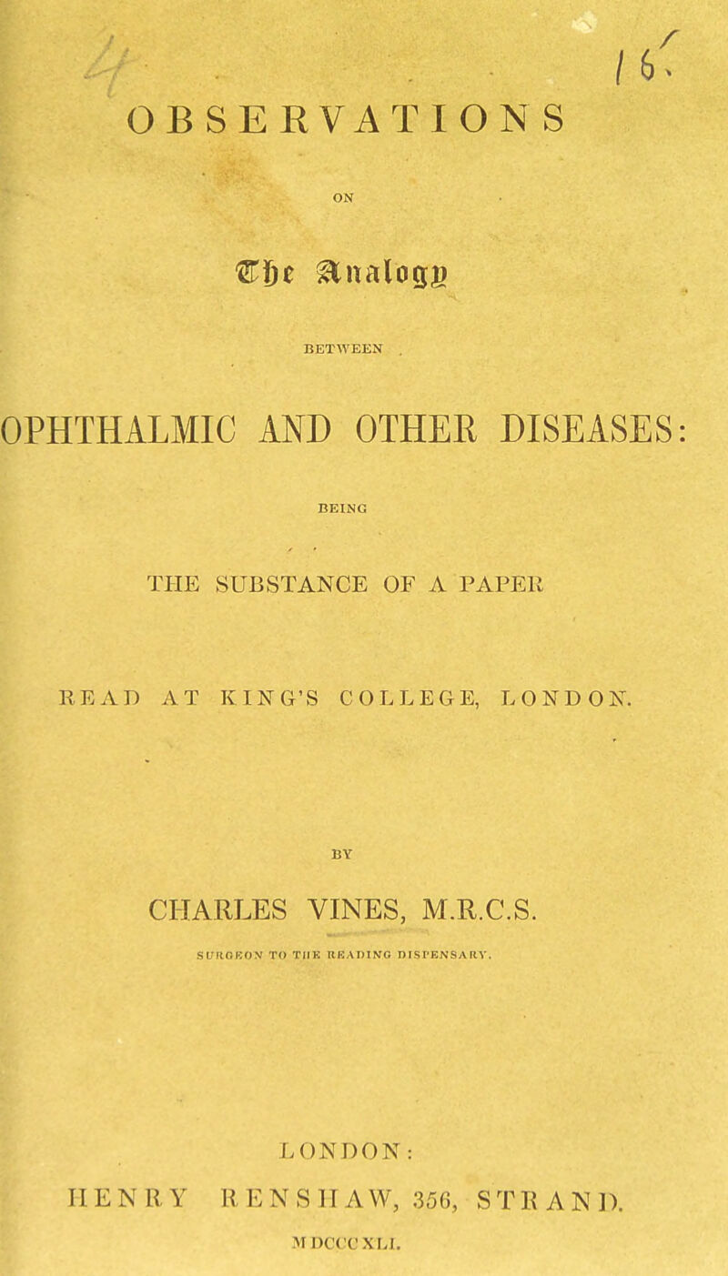 OBSERVATIONS ON BETWEEN OPHTHALMIC AND OTHER DISEASES BEING THE SUBSTANCE OF A PAPER READ AT KING'S COLLEGE, LONDOK BY CHARLES VINES, M.R.C.S. si;ficho>j to the rkadino nisrENSARv. HENRY LONDON: RENSIIAW, 356, STRAND. MDCCCXLl.