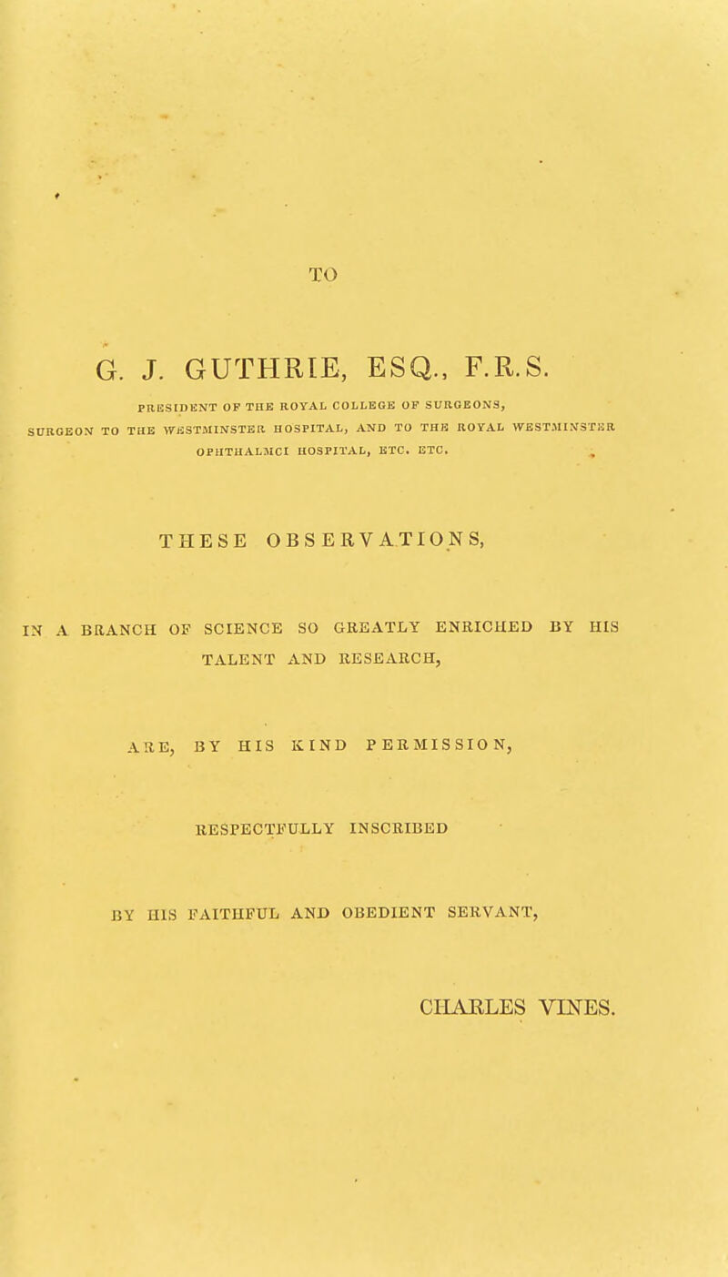 TO G. J. GUTHRIE, ESQ., F.R.S. PRliSTDENT OP THE ROYAL COLLEGE OP SURGEONS, SURGEON TO THE WESTMINSTER HOSPITAL, AND TO THE ROYAL WESTMINSTER OPHTUALMCI HOSPITAL, ETC. ETC. THESE OBSERVATIONS, IN A BRANCH OF SCIENCE SO GREATLY ENRICHED BY HIS TALENT AND RESEARCH, ARE, BY HIS KIND PERMISSION, RESPECTFULLY INSCRIBED BY HIS FAITHFUL AND OBEDIENT SERVANT, CIIARLES VINES.