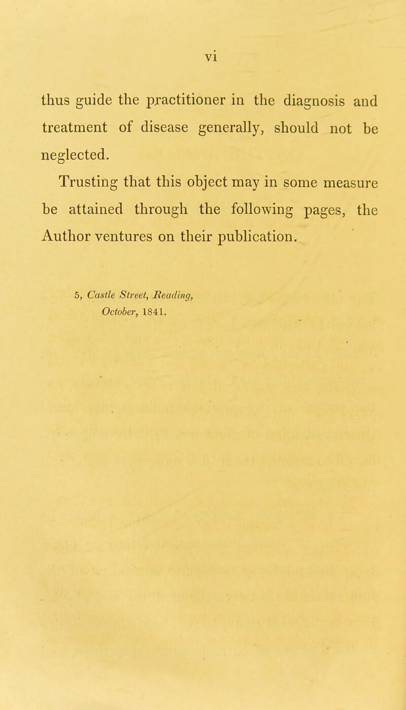 thus guide the practitioner in the diagnosis and treatment of disease generally, should not be neglected. Trusting that this object may in some measure be attained through the following pages, the Author ventures on their publication. 5, Castle Street, Reading, October, 1841.