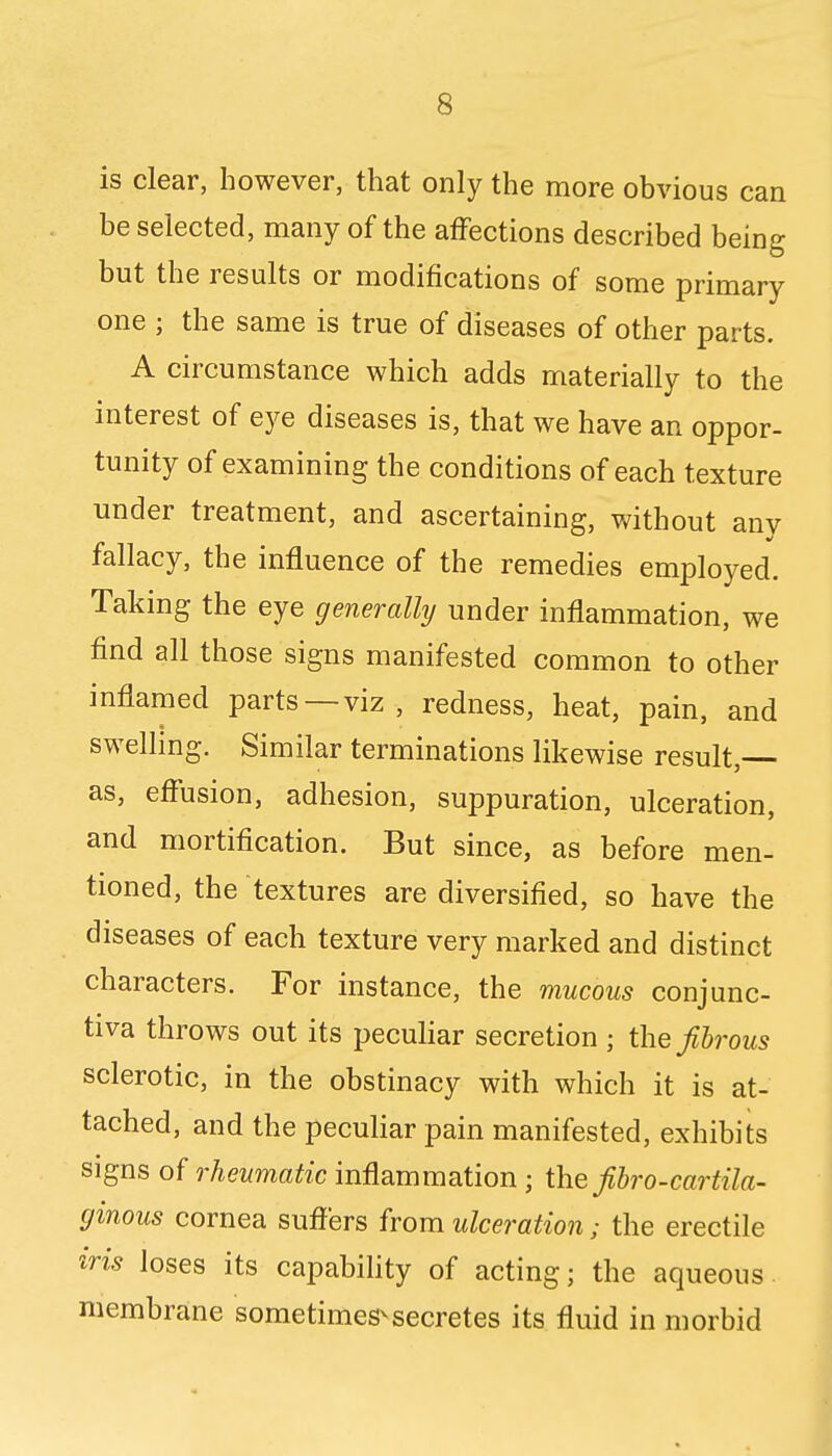 is clear, however, that only the more obvious can be selected, many of the affections described being but the results or modifications of some primary one ; the same is true of diseases of other parts. A circumstance which adds materially to the interest of eye diseases is, that we have an oppor- tunity of examining the conditions of each texture under treatment, and ascertaining, without anv fallacy, the influence of the remedies employed. Taking the eye generally under inflammation, we find all those signs manifested common to other inflamed parts—viz , redness, heat, pain, and swelling. Similar terminations likewise result, as, effusion, adhesion, suppuration, ulceration, and mortification. But since, as before men- tioned, the textures are diversified, so have the diseases of each texture very marked and distinct characters. For instance, the mucous conjunc- tiva throws out its peculiar secretion ; the fibrous sclerotic, in the obstinacy with which it is at- tached, and the peculiar pain manifested, exhibits signs of rheumatic inflammation ; the fibro-cartila- ginous cornea suffers from ulceration; the erectile iris loses its capability of acting; the aqueous membrane sometimes-secretes its fluid in morbid