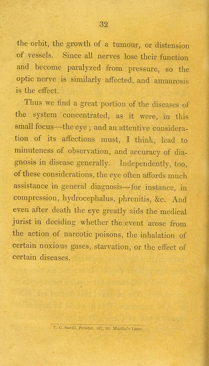the orbit, the growth of a tumour, or distension of vessels. Since all nerves lose their function and become paralyzed from pressure, so the optic nerve is similarly affected, and amaurosis is the effect. Thus we find a great portion of the diseases of the system concentrated, as it were, in this small focus—the eye ; and an attentive considera- tion of its affections must, I think, lead to minuteness of observation, and accuracy of dia- gnosis in disease generally. Independently, too, of these considerations, the eye often affords much assistance in general diagnosis—for instance, in compression, hydrocephalus, phrenitis, &c. And even after death the eye greatly aids the medical jurist in deciding whether the event arose from the action of narcotic poisons, the inhalation of certain noxious gases, starvation, or the effect of certain diseases. T. C. Savin, Printer, 107, St. Martin's Lam-.