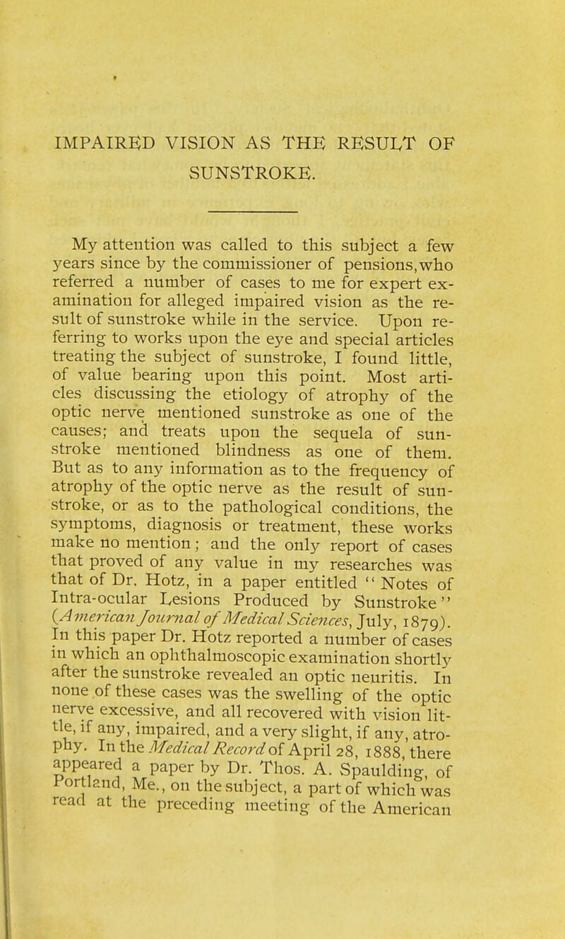 SUNSTROKE. My attention was called to this subject a few years since by the commissioner of pensions,who referred a number of cases to me for expert ex- amination for alleged impaired vision as the re- sult of sunstroke while in the service. Upon re- ferring to works upon the eye and special articles treating the subject of sunstroke, I found little, of value bearing upon this point. Most arti- cles discussing the etiology of atrophy of the optic nerve mentioned sunstroke as one of the causes; and treats upon the sequela of sun- stroke mentioned blindness as one of them. But as to any information as to the frequency of atrophy of the optic nerve as the result of sun- stroke, or as to the pathological conditions, the symptoms, diagnosis or treatment, these works make no mention; and the only report of cases that proved of any value in my researches was that of Dr. Hotz, in a paper entitled  Notes of Intra-ocular Lesions Produced by Sunstroke {American Journal of Medical Sciences, July, 1879). In this paper Dr. Hotz reported a number of cases in which an ophthalmoscopic examination shortly after the sunstroke revealed an optic neuritis. In none of these cases was the swelling of the optic nerve excessive, and all recovered with vision lit- tle, if any, impaired, and a very slight, if any, atro- phy. In Xhz Medical Record of April 28, 1888 there appeared a paper by Dr. Thos. A. Spauldi'ng, of Portland, Me., on thesubject, a part of which was read at the preceding meeting of the American