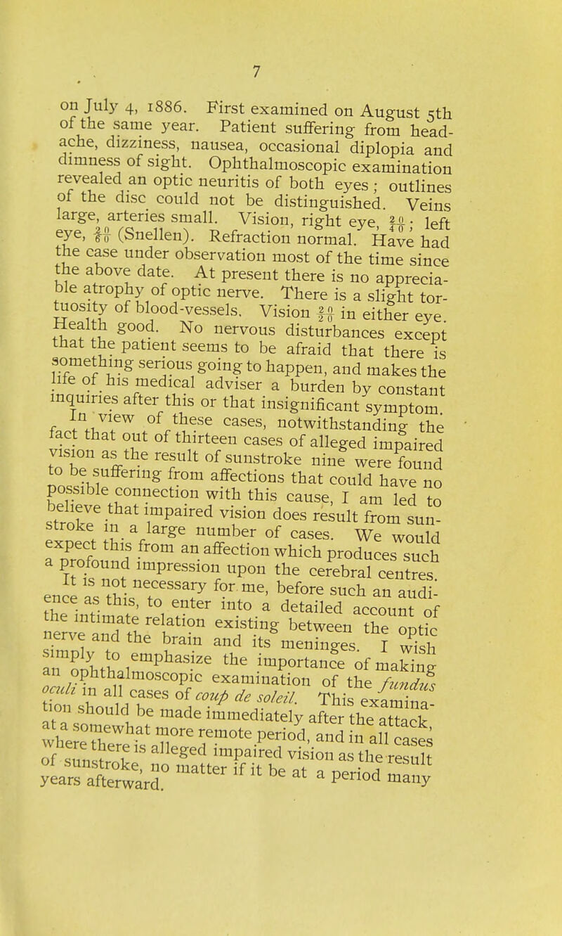 on July 4, 1886. First examined on August Kth of the same year. Patient suffering from head- ache, dizziness, nausea, occasional diplopia and dimness of sight. Ophthalmoscopic examination revealed an optic neuritis of both eyes ; outlines of the disc could not be distinguished Veins large, arteries small. Vision, right eve U • left- eye, U (Snellen). Refraction no?mal Have had the case under observation most of the time since the above date. At present there is no apprecia- ble atrophy of optic nerve. There is a slight tor- tuosity of blood-vessels. Vision ft in either eye Health good. No nervous disturbances except that the patient seems to be afraid that there is something serious going to happen, and makes the life of his medical adviser a burden by constant inquiries after this or that insignificant symptom ferlVT* .°f^eSe Cases' ^withstanding the fact that out of thirteen cases of alleged impaired vision as the result of sunstroke nbi werefound to be suffering from affections that could have no poss^le connection with this cause, I am led to *:zeinai impaired T°n does r-uit stroke in a large number of cases. We would expect this from an affection which produces such a profound impression upon the cerebral centres ence asTh^ me' ***** SUch an aud ! ence as this, to enter into a detailed account of the intimate relation existing between the 1 nerve and the brain and it/menfr^ TlltLT^^ thG imP°^nce of making an ophthalmoscopic examination of the fundus oath m all cases of coup de soldi. This exam ™ ion should be made immediately after thTaCk wheL017hat rfm°te Peri0d> a»d in all cases of ™ f18 alleged imPaired ™ion as the resuh ** be * * Period LTny