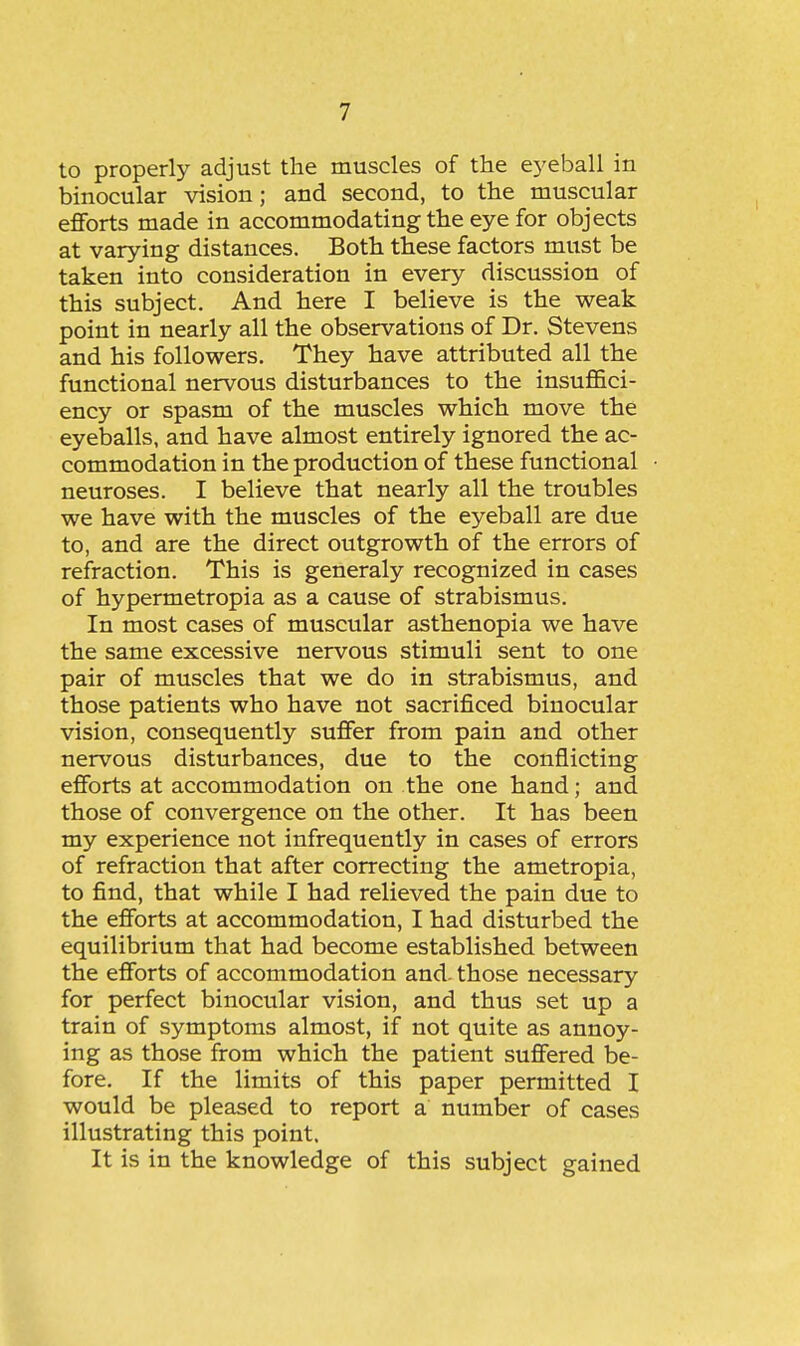 to properly adjust the muscles of the ej'eball in binocular vision; and second, to the muscular efforts made in accommodating the eye for objects at varying distances. Both these factors must be taken into consideration in every discussion of this subject. And here I believe is the weak point in nearly all the observations of Dr. Stevens and his followers. They have attributed all the functional nervous disturbances to the insuffici- ency or spasm of the muscles which move the eyeballs, and have almost entirely ignored the ac- commodation in the production of these functional neuroses. I believe that nearly all the troubles we have with the muscles of the eyeball are due to, and are the direct outgrowth of the errors of refraction. This is generaly recognized in cases of hypermetropia as a cause of strabismus. In most cases of muscular asthenopia we have the same excessive nervous stimuli sent to one pair of muscles that we do in strabismus, and those patients who have not sacrificed binocular vision, consequently suffer from pain and other nervous disturbances, due to the conflicting efforts at accommodation on the one hand; and those of convergence on the other. It has been my experience not infrequently in cases of errors of refraction that after correcting the ametropia, to find, that while I had relieved the pain due to the efforts at accommodation, I had disturbed the equilibrium that had become established between the efforts of accommodation and. those necessary for perfect binocular vision, and thus set up a train of symptoms almost, if not quite as annoy- ing as those from which the patient suffered be- fore. If the limits of this paper permitted I would be pleased to report a number of cases illustrating this point. It is in the knowledge of this subject gained