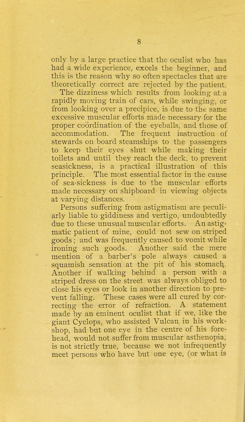 only by a large practice that the oculist who has had a wide experience, excels the beginner, and this is the reason why so often spectacles that are theoreticall}'' correct are rejected by the patient. The dizziness which results from looking at a rapidly moving train of cars, while swinging, or from looking over a precipice, is due to the same excessive muscular efforts made necessary for the proper coordination of the eyeballs, and those of accommodation. The frequent instruction of stewards on board steamships to the passengers to keep their eyes shut while making their toilets and until thej^ reach the deck, to prevent seasickness, is a practical illustration of this principle. The most essential factor in the cause of sea-sickness is due to the muscular efforts made necessary on shipboard in viewing objects at varying distances. Persons suffering from astigmatism are peculi- arly liable to giddiness and vertigo, undoubtedly due to these unusual muscular efforts. An astig- matic patient of mine, could not sew on striped goods; and was frequently caused to vomit while ironing such goods. Another said the mere mention of a barber's pole always caused a squamish sensation at the pit of his stomach. Another if walking behind a person with a striped dress on the street was always obliged to close his eyes or look in another direction to pre- vent falling. These cases were all cured by cor- recting the error of refraction. A statement made by an eminent oculist that if we, like the giant Cyclops, who assisted Vulcan in his work- shop, had but one eye in the centre of his fore- head, would not suffer from muscular asthenopia, is not strictly true, because we not infrequently meet persons who have but one eye, (or what is