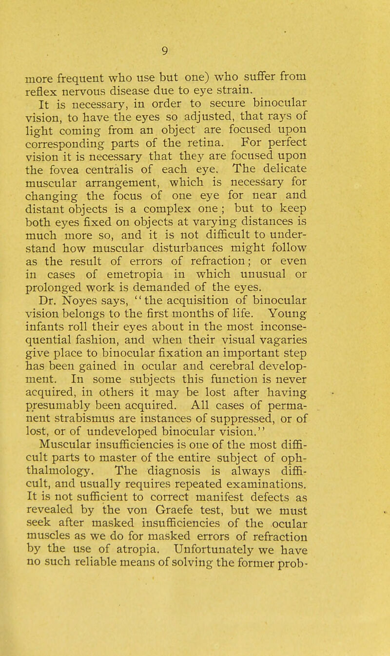 more frequent who use but one) who suffer from reflex nervous disease due to eye strain. It is necessary, in order to secure binocular vision, to have the eyes so adjusted, that rays of light coming from an object are focused upon corresponding parts of the retina. For perfect vision it is necessary that they are focused upon the fovea centralis of each eye. The delicate muscular arrangement, which is necessary for changing the focus of one eye for near and distant objects is a complex one ; but to keep both eyes fixed on objects at varying distances is much more so, and it is not difl&cult to under- stand how muscular disturbances might follow as the result of errors of refraction; or even in cases of emetropia in which unusual or prolonged work is demanded of the eyes. Dr. Noyes says, '' the acquisition of binocular vision belongs to the first months of life. Young infants roll their eyes about in the most inconse- quential fashion, and when their visual vagaries give place to binocular fixation an important step has been gained in ocular and cerebral develop- ment. In some subjects this function is never acquired, in others it may be lost after having presumably been acquired. All cases of perma- nent strabismus are instances of suppressed, or of lost, or of undeveloped binocular vision.'' Muscular insufiiciencies is one of the most diffi- cult parts to master of the entire subject of oph- thalmology. The diagnosis is always diffi- cult, and usually requires repeated examinations. It is not sufficient to correct manifest defects as revealed by the von Graefe test, but we must seek after masked insufficiencies of the ocular muscles as we do for masked errors of refraction by the use of atropia. Unfortunately we have no such reliable means of solving the former prob-