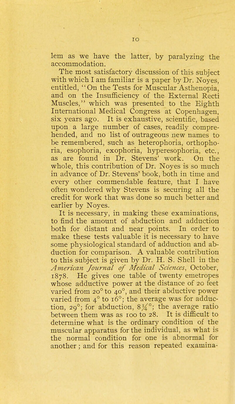 lO lem as we have the latter, by paralyzing the accommodation. The most satisfactory discussion of this subject with which I am familiar is a paper by Dr. Noyes, entitled, '' On the Tests for Muscular Asthenopia, and on the Insufl&ciency of the EJxternal Recti Muscles, which was presented to the Eighth International Medical Congress at Copenhagen, six years ago. It is exhaustive, scientific, based upon a large number of cases, readily compre- hended, and no list of outrageous new names to be remembered, such as heterophoria, orthopho- ria, esophoria, exophoria, hyperesophoria, etc., as are found in Dr. Stevens' work. On the whole, this contribution of Dr. Noyes is so much in advance of Dr. Stevens' book, both in time and every other commendable feature, that I have often wondered why Stevens is securing all the credit for work that was done so much better and earlier by Noyes. It is necessary, in making these examinations, to find the amount of abduction and adduction both for distant and near points. In order to make these tests valuable it is necessary to have some physiological standard of adduction and ab- duction for comparison. A valuable contribution to this subject is given by Dr. H. S. Shell in the American Journal of Medical Scie7ices, October, 1878. He gives one table of twenty emetropes whose adductive power at the distance of 20 feet varied from 20° to 40°, and their abductive power varied from 4° to 16°; the average was for adduc- tion, 29°; for abduction, 8^°; the average ratio between them was as 100 to 28. It is difficult to determine what is the ordinary condition of the muscular apparatus for the individual, as what is the normal condition for one is abnormal for another; and for this reason repeated examina-