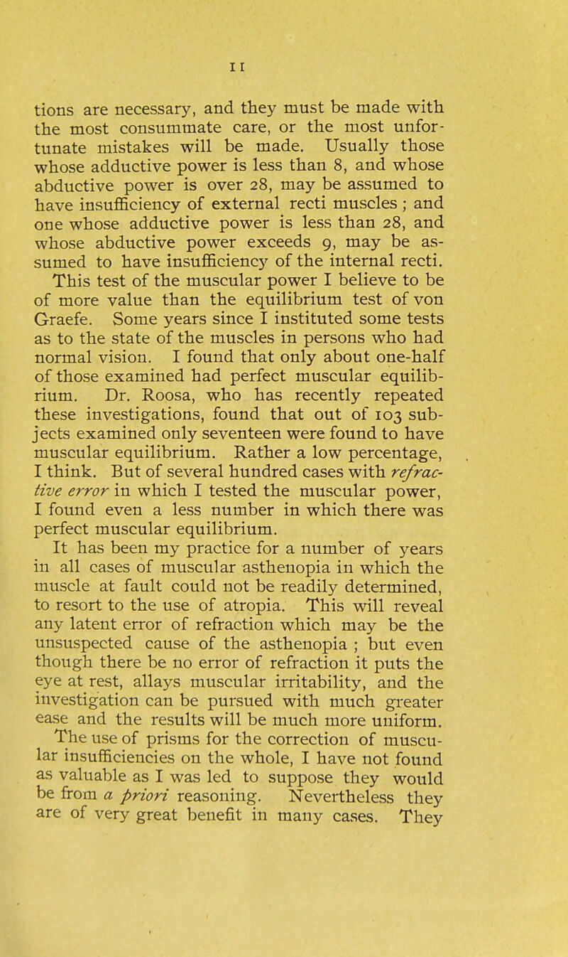 tions are necessary, and they must be made with the most consummate care, or the most unfor- tunate mistakes will be made. Usually those whose adductive power is less than 8, and whose abductive power is over 28, may be assumed to have insufficiency of external recti muscles ; and one whose adductive power is less than 28, and whose abductive power exceeds 9, may be as- sumed to have insufficiency of the internal recti. This test of the muscular power I believe to be of more value than the equilibrium test of von Graefe. Some years since I instituted some tests as to the state of the muscles in persons who had normal vision. I found that only about one-half of those examined had perfect muscular equilib- rium. Dr. Roosa, who has recently repeated these investigations, found that out of 103 sub- jects examined only seventeen were found to have muscular equilibrium. Rather a low percentage, I think. But of several hundred cases with refrac- tive error in which I tested the muscular power, I found even a less number in which there was perfect muscular equilibrium. It has been my practice for a number of j^ears in all cases of muscular asthenopia in which the muscle at fault could not be readily determined, to resort to the use of atropia. This will reveal any latent error of refraction which may be the unsuspected cause of the asthenopia ; but even though there be no error of refraction it puts the eye at rest, allays muscular irritability, and the investigation can be pursued with much greater ease and the results will be much more uniform. The use of prisms for the correction of muscu- lar insufficiencies on the whole, I have not found as valuable as I was led to suppose they would be from a priori reasoning. Nevertheless they are of very great benefit in many cases. They