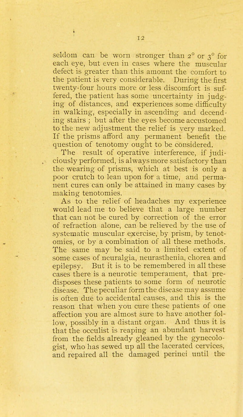 seldom can be worn stronger than 2° or 3° for each eye, but even in cases where the muscular defect is greater than this amount the comfort to the patient is very considerable. During the first twenty-four hours more or less discomfort is suf- fered, the patient has some uncertainty in judg- ing of distances, and experiences some difficulty in walking, especially in ascending and decend- ing stairs ; but after the eyes become accustomed to the new adjustment the relief is very marked. If the prisms afford any permanent benefit the question of tenotomy ought to be considered. The result of operative interference, if judi- ciously performed, is always more satisfactory than the wearing of prisms, which at best is only a poor ctiitch to lean upon for a time, and perma- nent cures can only be attained in many cases by making tenotomies. As to the relief of headaches my experience would lead me to believe that a large number that can not be cured by correction of the error of refraction alone, can be relieved by the use of systematic muscular exercise, by prism, by tenot- omies, or by a combination of all these methods. The same may be said to a limited extent of some cases of neuralgia, neiurasthenia, chorea and epilepsy. But it is to be remembered in all these cases there is a neurotic temperament, that pre- disposes these patients to some form of neurotic disease. The peculiar form the disease may assume is often due to accidental causes, and this is the reason that when you cure these patients of one affection you are almost sure to have another fol- low, possibly in a distant organ. And thus it is that the occulist is reaping an abundant harvest from the fields already gleaned by the gynecolo- gist, who has sewed up all the lacerated cervices, and repaired all the damaged perinei until the