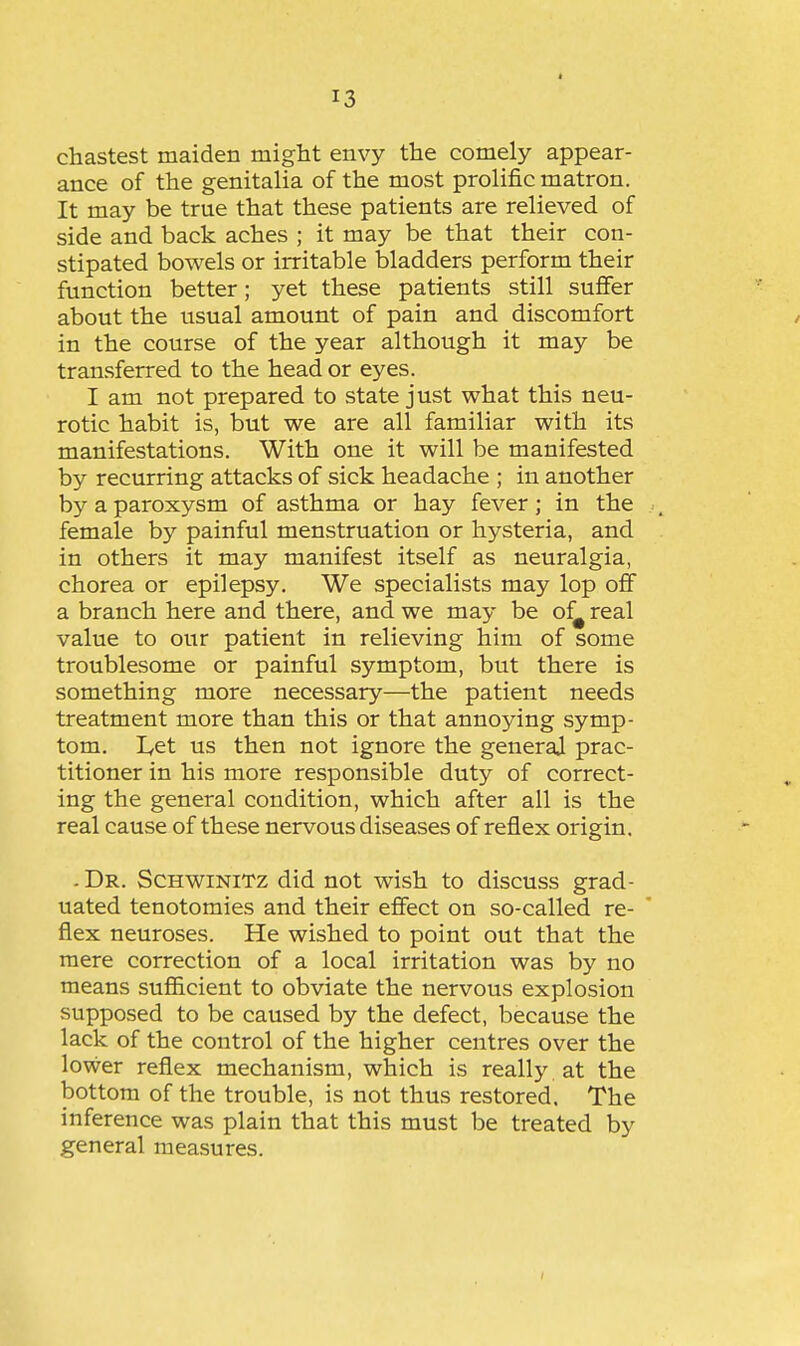 chastest maiden might envy the comely appear- ance of the genitalia of the most prolific matron. It may be true that these patients are relieved of side and back aches ; it may be that their con- stipated bowels or irritable bladders perform their function better; yet these patients still suffer about the usual amount of pain and discomfort in the course of the year although it may be transferred to the head or eyes. I am not prepared to state just what this neu- rotic habit is, but we are all familiar with its manifestations. With one it will be manifested by recurring attacks of sick headache ; in another by a paroxysm of asthma or hay fever; in the female by painful menstruation or hysteria, and in others it may manifest itself as neuralgia, chorea or epilepsy. We specialists may lop off a branch here and there, and we may be of^ real value to our patient in relieving him of some troublesome or painful symptom, but there is something more necessary—the patient needs treatment more than this or that annoying symp- tom. lyCt us then not ignore the general prac- titioner in his more responsible duty of correct- ing the general condition, which after all is the real cause of these nervous diseases of reflex origin. . Dr. Schwinitz did not wish to discuss grad- uated tenotomies and their effect on so-called re- flex neuroses. He wished to point out that the mere correction of a local irritation was by no means sufi&cient to obviate the nervous explosion supposed to be caused by the defect, because the lack of the control of the higher centres over the lower reflex mechanism, which is really at the bottom of the trouble, is not thus restored. The inference was plain that this must be treated by general measures.