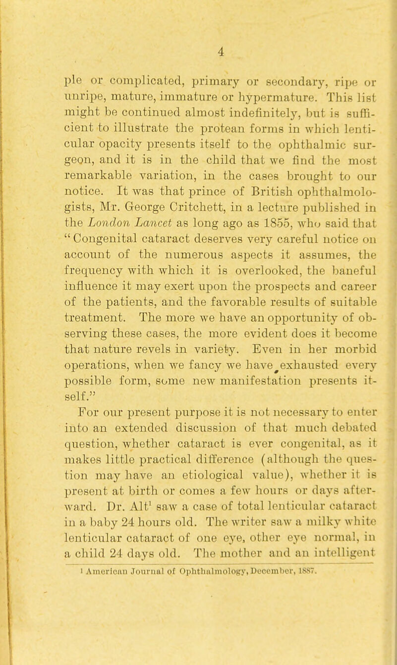 pie or complicated, primary or secondary, ripe or unripe, mature, immature or hypermature. This list might be continued almost indefinitely, but is suffi- cient to illustrate the protean forms in which lenti- cular opacity presents itself to the ophthalmic sur- geon, and it is in the child that we find the most remarkable variation, in the cases brought to our notice. It was that prince of British ophthalmolo- gists, Mr. George Critchett, in a lecture published in the London Lancet as long ago as 1855, who said that  Congenital cataract deserves very careful notice on account of the numerous asjjects it assumes, the frequency with which it is overlooked, the baneful influence it may exert upon the prospects and career of the patients, and the favorable results of suitable treatment. The more we have an opportunity of ob- serving these cases, the more evident does it become that nature revels in variety. Even in her morbid operations, when we fancy we have^exhausted every possible form, some new manifestation presents it- self. For our present purpose it is not necessary to enter into an extended discussion of that much debated question, whether cataract is ever congenital, as it makes little practical difference (although the ques- tion may have an etiological value), whether it is present at birth or comes a few hours or days after- ward. Dr. Alt' saw a case of total lenticular cataract in a baby 24 hours old. The writer saw a milky white lenticular cataract of one eye, other eye normal, in a child 24 days old. The mother and an intelligent