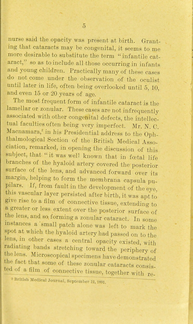 nurse said the opacity was present at birth. Grant- ing that cataracts may be congenital, it seems to me more desirable to substitute the term  infantile cat- aract, so as to include all those occurring in infants and young children. Practically many of these cases do not come under the observation of the oculist until later in life, often being overlooked until 5, 10, and even 15 or 20 years of age. The most frequent form of infantile cataract is the lamellar or zonular. These cases are not infrequently associated with other congenital defects, the intellec- tual faculties often being very imperfect. Mr. N. C. Macnamara,- in his Presidential address to the Opli- thalmological Section of the British Medical Asso- ciation, remarked, in opening the discussion of this subject, that it was well known that in foetal life branches of the hyaloid artery covered the posterior surface of the lens, and advanced forward over its margin, helping to form the membrana capsula pu- pilars. If, from fault in the development of the eye this vascular layer persisted after birth, it was apt to give rise to a film of connective tissue, extending to a greater or less extent over the posterior surface of the lens, and so, forming a zonular cataract. In some instances a small patch alone was left to mark the spot at which the hyaloid artery had passed on to the lens, m other cases a central opacity existed, with radiating bands stretching toward the periphery of the lens. Microscopical specimens have demonstrated the fact that some of these zonular cataracts consis ted o£a^_of_connec^iv^^ •-' Kritish Merllcal Jonrnal, September 12,189l ~