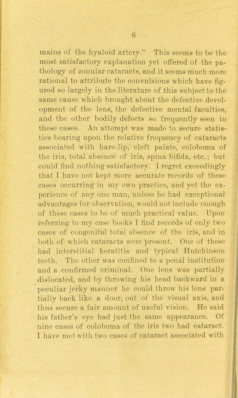 mains of the hyaloid artery. This seems to be the most satisfactory explanation yet offered of the pa- thology of zonular cataracts, and it seems much more rational to attribute the convulsions which have fig- ured so largely in the literature of this subject to the same cause which brought about the defective devel- opment of the lens, the defective mental faculties, and the other bodily defects so frequently seen in these cases. An attempt was made to secure statis- tics bearing upon the relative frequency of cataracts associated with hare-lip, cleft palate, coloboma of the iris, total absence of iris, spina bifida, etc.; but could find nothing satisfactory. I regret exceedingl}'' that I have not kept more accurate records of these cases occurring in my own practice, and yet the ex- perience of any one man, unless he had exceptional advantages for observation, would not include enough of these cases to be of much practical value. Upon referring to my case books I find records of only two cases of congenital total absence of the iris, and in both of which cataracts were present. One of these had interstitial keratitis and typical Hutchinson teeth. The other was confined to a penal institution and a confirmed criminal. One lens was partially dislocated, and by throwing his head backward in a peculiar jerky manner he could throw his lens par- tially back like a door, out of the visual axis, and thus secure a fair amount of useful vision. He said his father's eye had just the same appearance. Of nine cases of coloboma of the iris two had cataract. I have met with two cases of cataract associated with