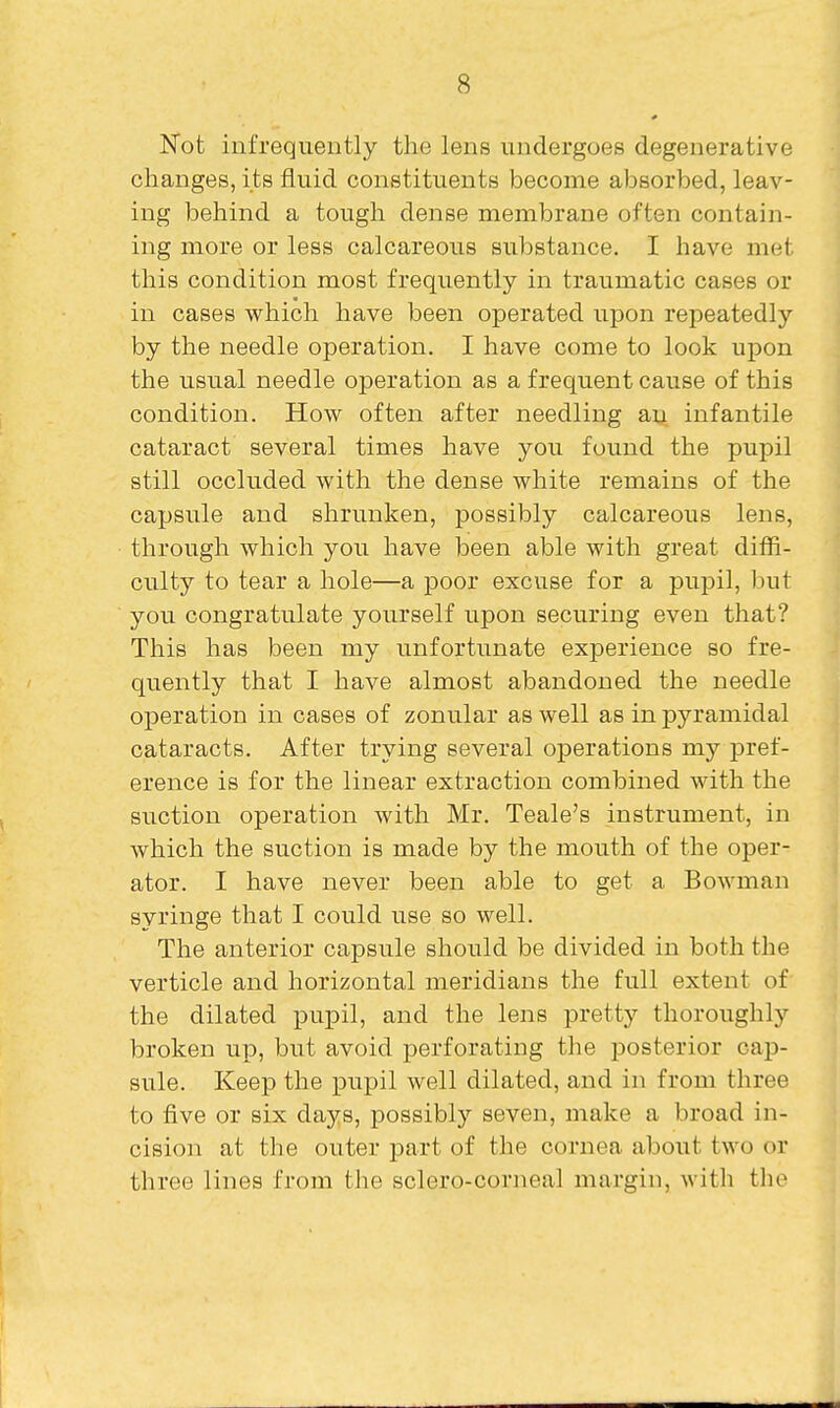 Not infrequently the lens undergoes degenerative changes, its fluid constituents become absorbed, leav- ing behind a tough dense membrane often contain- ing more or less calcareous substance. I have met this condition most frequently in traumatic cases or in cases which have been operated upon repeatedly by the needle operation. I have come to look upon the usual needle operation as a frequent cause of this condition. How often after needling ay infantile cataract several times have you found the pupil still occluded with the dense white remains of the capsule and shrunken, possibly calcareous lens, through which you have been able with great diffi- culty to tear a hole—a poor excuse for a pupil, l)ut you congratulate yourself upon securing even that? This has been my unfortunate experience so fre- quently that I have almost abandoned the needle operation in cases of zonular as well as in pyramidal cataracts. After trying several operations my pref- erence is for the linear extraction combined with the suction operation with Mr. Teale's instrument, in which the suction is made by the mouth of the oper- ator. I have never been able to get a Bowman syringe that I could use so well. The anterior capsule should be divided in both the verticle and horizontal meridians the full extent of the dilated pupil, and the lens pretty thoroughly broken up, but avoid perforating the posterior cap- sule. Keep the pupil well dilated, and in from three to five or six days, possibly seven, make a broad in- cision at the outer part of the cornea about two or three lines from the sclero-corneal margin, with the