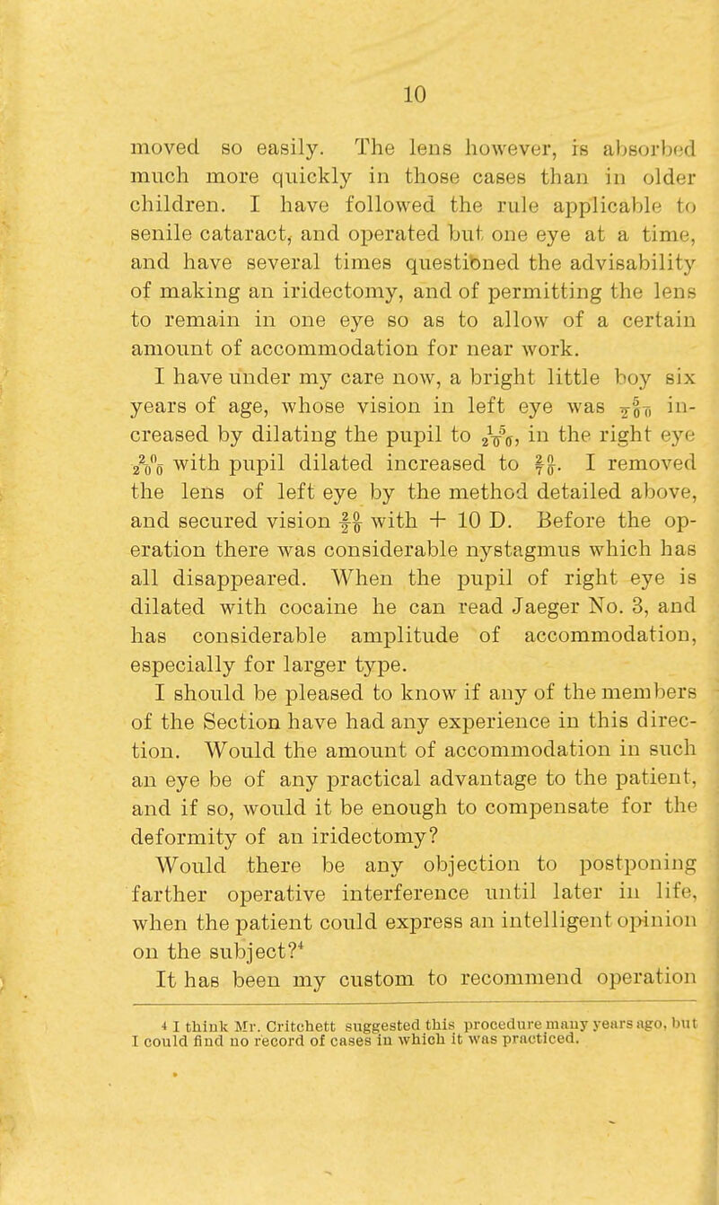 moved so easily. The lens however, is absorbed much more quickly in those cases than in older children. I have followed the rule applicable to senile cataract, and operated but one eye at a time, and have several times questioned the advisability of making an iridectomy, and of permitting the lens to remain in one eye so as to allow of a certain amount of accommodation for near work. I have under my care now, a bright little boy six years of age, whose vision in left eye was gin in- creased by dilating the pupil to aVs, in the right eye 2V0 with pupil dilated increased to f ^. I removed the lens of left eye by the method detailed above, and secured vision f| with + 10 D. Before the op- eration there was considerable nystagmus which has all disapj)eared. When the pupil of right eye is dilated with cocaine he can read Jaeger No. 3, and has considerable amplitude of accommodation, especially for larger type. I should be pleased to know if any of the members of the Section have had any experience in this direc- tion. Would the amount of accommodation in such an eye be of any practical advantage to the patient, and if so, would it be enough to compensate for the deformity of an iridectomy? Would there be any objection to postponing farther operative interference until later in life, when the patient could express an intelligent oi>inion on the subject?* It has been my custom to recommend operation •I I think Mr. Critchett suggested this procedure many years ago, but I could find uo record of cases iu which it was practiced.
