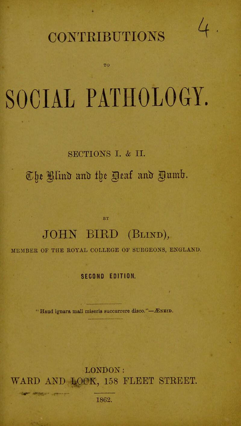 CONTRIBUTIONS TO SOCIAL PATHOLOGY. SECTIONS I. & II. JOHN BIRD (Blind), MEMBER OF THE ROYAL COLLEGE OF SURGEOI^S, ENGLAND. SECOND EDITION. ' Haad i^ara mall miseris Buccurrere diaco.—.^sbid. LONDON: WARD AND J^OK, 158 FLEET STREET. 18G2.