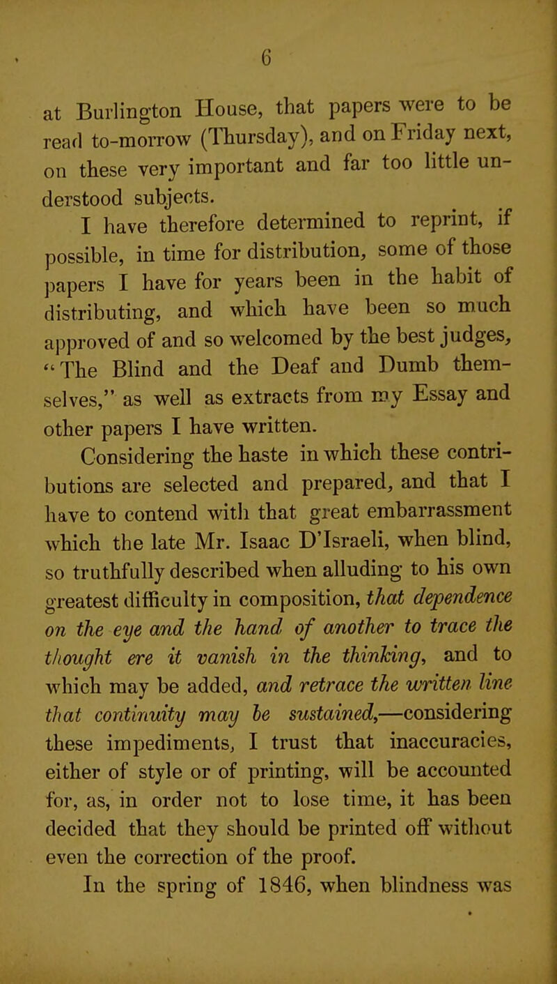 at Burlington House, that papers were to be read to-morrow (Thursday), and on Friday next, on these very important and far too little un- derstood subjects. I have therefore determined to reprint, if possible, in time for distribution, some of those papers I have for years been in the habit of distributing, and which have been so much approved of and so welcomed by the best judges, The Blind and the Deaf and Dumb them- selves, as well as extracts from my Essay and other papers I have written. Considering the haste in which these contri- butions are selected and prepared, and that I have to contend with that great embarrassment which the late Mr. Isaac DTsraeli, when blind, so truthfully described when alluding to his own greatest difficulty in composition, that dependence on the eye and the hand of another to trace the thought ere it vanish in the thinking, and to which may be added, and retrace the written line that continuity may he sustained,—considering these impediments, I trust that inaccuracies, either of style or of printing, will be accomited for, as, in order not to lose time, it has been decided that they should be printed off without even the correction of the proof. In the spring of 1846, when blindness was