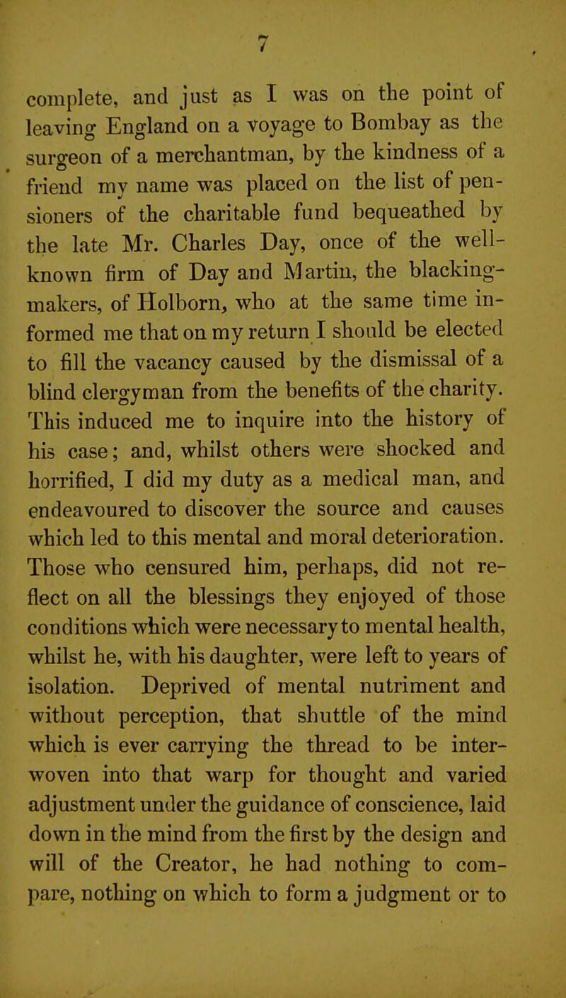 complete, and just as I was on the point of leaving England on a voyage to Bombay as the surgeon of a merchantman, by the kindness of a friend my name was placed on the list of pen- sioners of the charitable fund bequeathed by the late Mr. Charles Day, once of the well- known firm of Day and Martin, the blacking- makers, of Holborn, who at the same time in- formed me that on my return I should be elected to fill the vacancy caused by the dismissal of a blind clergyman from the benefits of the charity. This induced me to inquire into the history of his case; and, whilst others were shocked and horrified, I did my duty as a medical man, and endeavoured to discover the source and causes which led to this mental and moral deterioration. Those who censured him, perhaps, did not re- flect on all the blessings they enjoyed of those conditions which were necessary to mental health, whilst he, with his daughter, were left to years of isolation. Deprived of mental nutriment and without perception, that shuttle of the mind which is ever carrying the thread to be inter- woven into that warp for thought and varied adjustment under the guidance of conscience, laid down in the mind from the first by the design and will of the Creator, he had nothing to com- pare, nothing on which to form a judgment or to