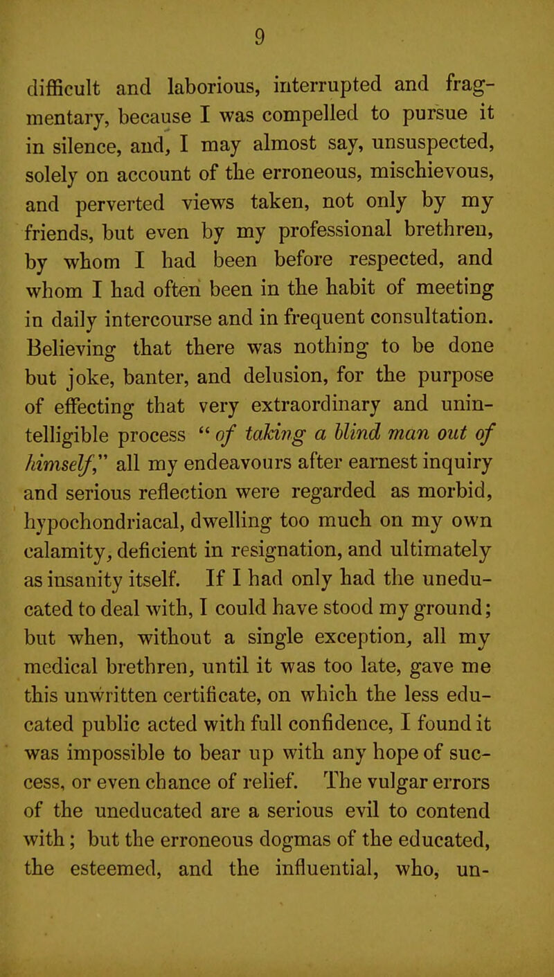 difficult and laborious, interrupted and frag- mentary, because I was compelled to pursue it in silence, and, I may almost say, unsuspected, solely on account of tbe erroneous, mischievous, and perverted views taken, not only by my friends, but even by my professional brethren, by whom I had been before respected, and whom I had often been in the habit of meeting in daily intercourse and in frequent consultation. Believing that there was nothing to be done but joke, banter, and delusion, for the purpose of effecting that very extraordinary and unin- telligible process  of taking a blind man out of himself all my endeavours after earnest inquiry and serious reflection were regarded as morbid, hypochondriacal, dwelling too much on my own calamity, deficient in resignation, and ultimately as insanity itself. If I had only had the unedu- cated to deal with, I could have stood my ground; but when, without a single exception, all my medical brethren, until it was too late, gave me this unwritten certificate, on which the less edu- cated pubhc acted with full confidence, I found it was impossible to bear up with any hope of suc- cess, or even chance of relief. The vulgar errors of the uneducated are a serious evil to contend with; but the erroneous dogmas of the educated, the esteemed, and the influential, who, un-