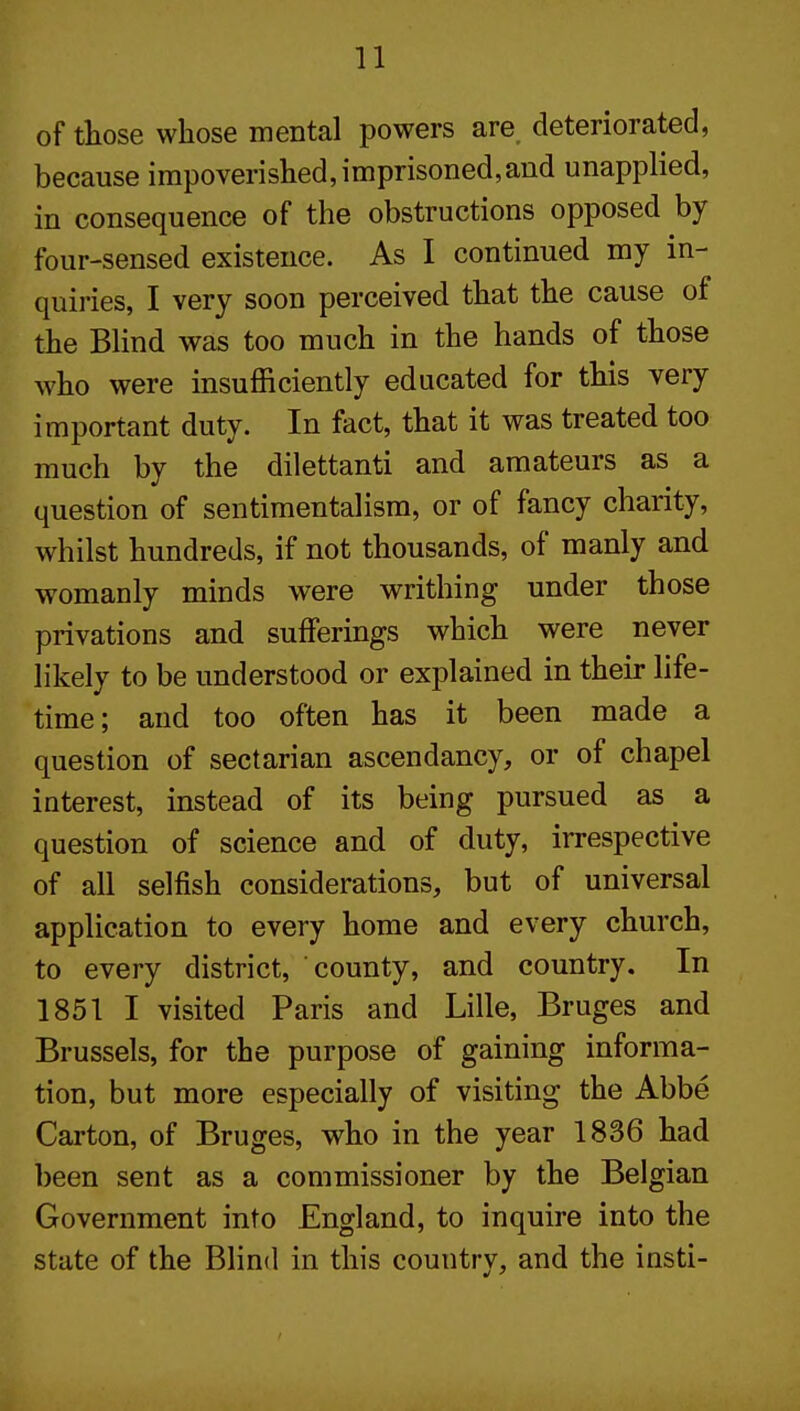 of those whose mental powers are. deteriorated, because impoverished,imprisoned,and unapplied, in consequence of the obstructions opposed by four-sensed existence. As I continued my in- quiries, I very soon perceived that the cause of the Blind was too much in the hands of those who were insuflticiently educated for this very important duty. In fact, that it was treated too much by the dilettanti and amateurs as a question of sentimentalism, or of fancy charity, whilst hundreds, if not thousands, of manly and womanly minds were writhing under those privations and sufferings which were never likely to be understood or explained in their life- time; and too often has it been made a question of sectarian ascendancy, or of chapel interest, instead of its being pursued as a question of science and of duty, irrespective of all selfish considerations, but of universal application to every home and every church, to every district, county, and country. In 1851 I visited Paris and Lille, Bruges and Brussels, for the purpose of gaining informa- tion, but more especially of visiting the Abbe Carton, of Bruges, who in the year 1836 had been sent as a commissioner by the Belgian Government into England, to inquire into the state of the Blind in this countrv, and the insti-