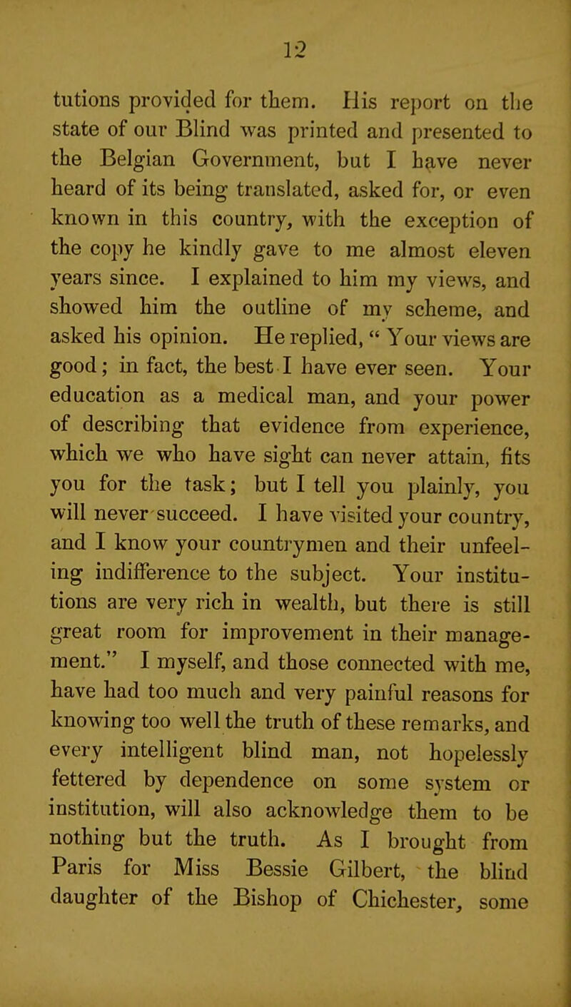 tutions provided for them. His re])ort on the state of our Blind was printed and presented to the Belgian Government, but I have never heard of its being translated, asked for, or even known in this country, with the exception of the copy he kindly gave to me almost eleven years since. I explained to him my views, and showed him the outline of mv scheme, and asked his opinion. He replied,  Your views are good; in fact, the best I have ever seen. Your education as a medical man, and your power of describing that evidence from experience, which we who have sight can never attain, fits you for the task; but I tell you plamly, you will never succeed. I have visited your country, and I know your countrymen and their unfeel- ing indifference to the subject. Your institu- tions are very rich in wealth, but there is still great room for improvement in their manage- ment. I myself, and those connected with me, have had too much and very painful reasons for knowing too well the truth of these remarks, and every intelligent blind man, not hopelessly fettered by dependence on some system or institution, will also acknowledge them to be nothing but the truth. As I brought from Paris for Miss Bessie Gilbert, ^ the blind daughter of the Bishop of Chichester, some