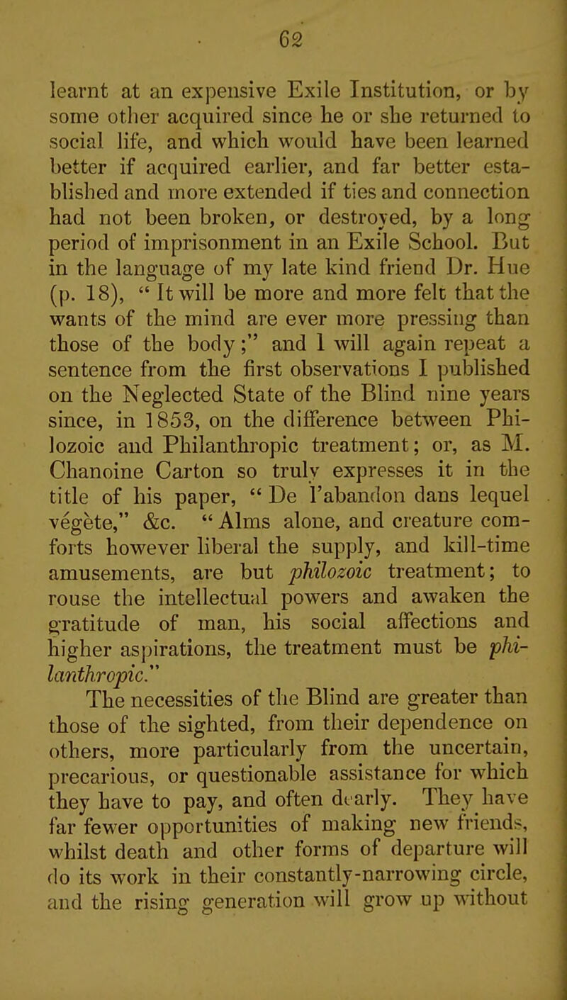 learnt at an expensive Exile Institution, or by some other acquired since he or she returned to social life, and which would have been learned better if acquired earlier, and far better esta- blished and more extended if ties and connection had not been broken, or destroyed, by a long period of imprisonment in an Exile School. But in the language of my late kind friend Dr. Hue (p. 18),  It will be more and more felt that the wants of the mind are ever more pressing than those of the body; and 1 will again repeat a sentence from the first observations I puljlished on the Neglected State of the Blind nine years since, in 1853, on the difference between Phi- lozoic and Philanthropic treatment; or, as M. Chanoine Carton so truly expresses it in the title of his paper,  De I'abandon dans lequel vegete, &c.  Alms alone, and creature com- forts however liberal the supply, and kill-time amusements, are but philozoic treatment; to rouse the intellectual powers and awaken the gratitude of man, his social affections and higher aspirations, the treatment must be phi- lanthropic The necessities of the Blind are greater than those of the sighted, from their dependence on others, more particularly from the uncertain, precarious, or questionable assistance for which they have to pay, and often dt arly. They have far fewer opportunities of making new friends, whilst death and other forms of departure will do its work in their constantly-narrowing circle, and the rising generation will grow up without