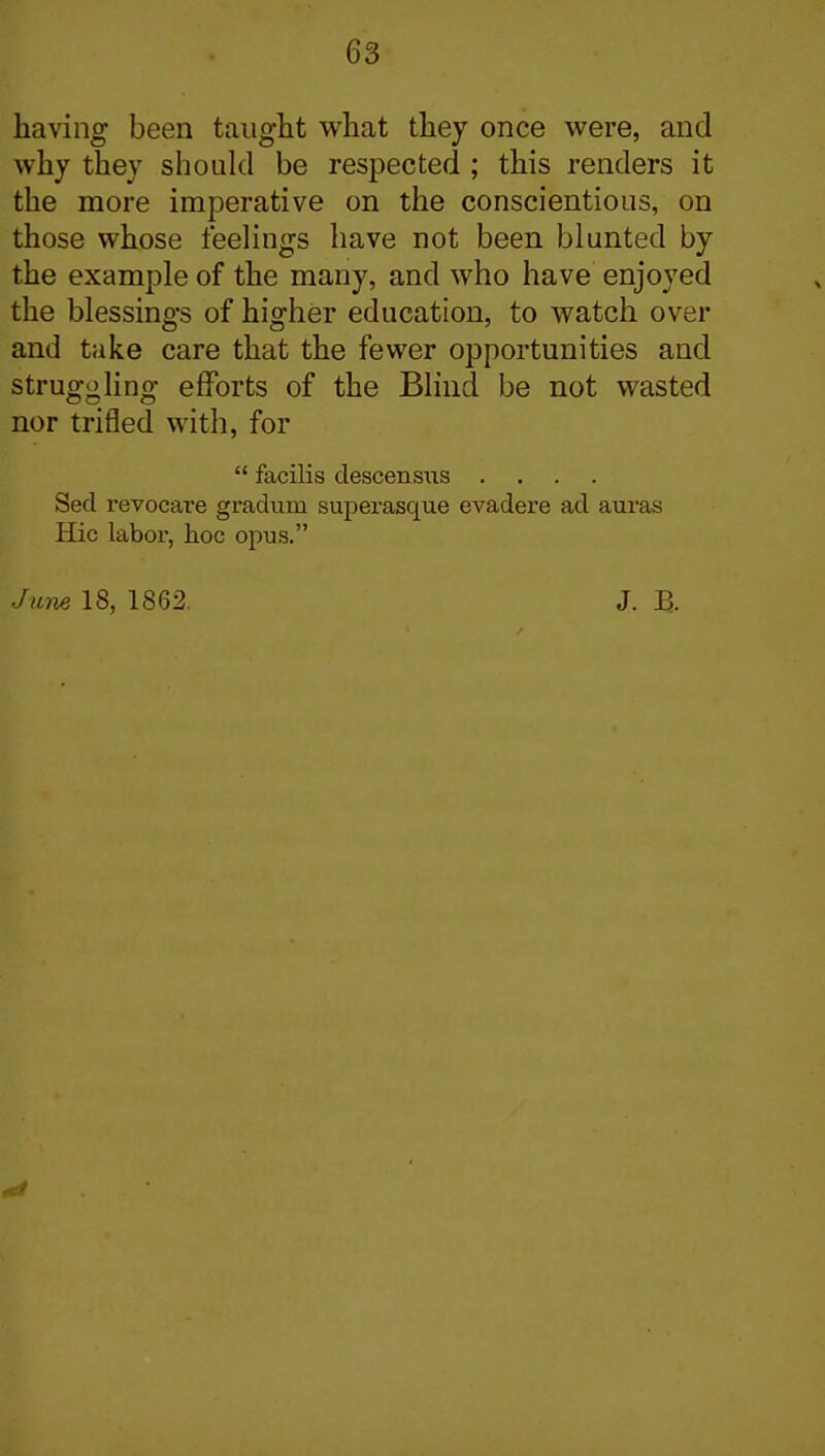 having been taiiglit what they once were, and why they should be respected ; this renders it the more imperative on the conscientious, on those whose feelings have not been blunted by the example of the many, and who have enjoyed the blessings of higher education, to watch over and take care that the fewer opportunities and struggling efforts of the Blind be not wasted nor trifled with, for  facilis descensus .... Sed revocare gradum superasque evadere ad auras Hie labor, hoc opus. June 18, 1862. J. B.