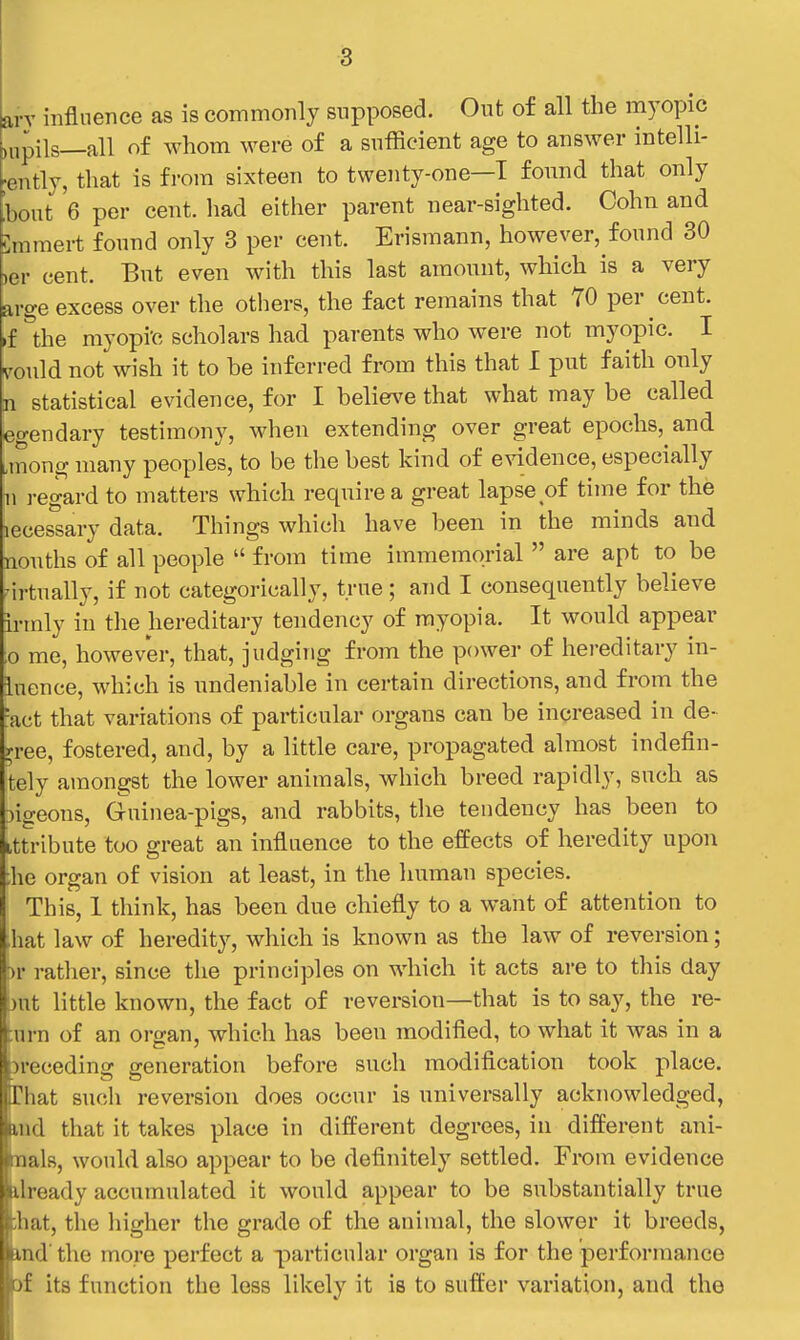 avy influence as is commonly supposed. Out of all the myopic ,npils—all of whom were of a sufficient age to answer intelli- gently, that is from sixteen to twenty-one—I found that only !hont 6 per cent, liad either parent near-sighted. Cohn and Cmmert found only 3 per cent. Erismann, however, found 30 )er cent. But even with this last amount, which is a very arge excess over the others, the fact remains that 70 per cent, .f the myopi'c scholars had parents who were not myopic. I vould not wish it to be inferred from this that I put faith only n statistical evidence, for I belie^'e that what may be called egendary testimony, when extending over great epochs, and imong many peoples, to be the best kind of evidence, especially n regard to matters which require a great lapse of time for the lecessary data. Things which have been in the minds and nouths of all people  from time immemorial  are apt to be nrtually, if not categorically, true; and I consequently believe irmly in the hereditary tendency of myopia. It would appear ;o me, however, that, judging from the power of hereditary in- iuence, which is undeniable in certain directions, and from the =act that variations of particular organs can be increased in de- cree, fostered, and, by a little care, propagated almost indefin- tely amongst the lower animals, which breed rapidly, such as :)igeons. Guinea-pigs, and rabbits, the tendency has been to itti-ibute too great an influence to the effects of heredity upon :he organ of vision at least, in the human species. This, 1 think, has been due chiefly to a want of attention to ,hat law of heredity, which is known as the law of reversion; Dv rather, since tlie principles on which it acts are to this day !)nt little known, the fact of reversion—that is to say, the re- turn of an organ, which has been modified, to what it was in a ^receding generation before such modification took place. That such reversion does occur is universally acknowledged, uid that it takes place in different degrees, in different ani- hoals, would also appear to be definitely settled. From evidence ilready accumulated it would appear to be substantially true ;hat, the liigher the grade of the animal, the slower it breeds, md the more perfect a particular organ is for the performance af its function the less likely it is to suffer variation, and the