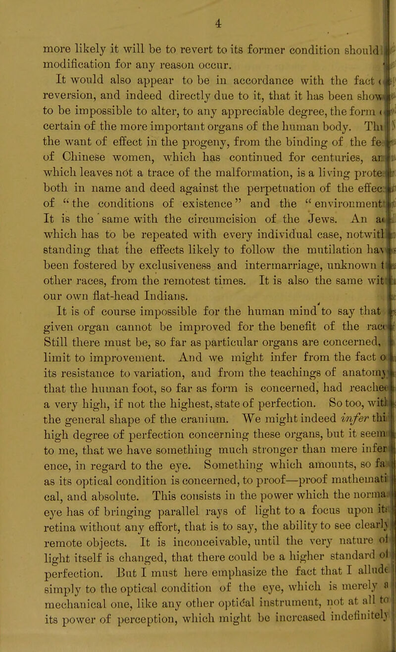 more likely it will be to revert to its former condition should \ modijScation for any reason occur. It would also appear to be in accordance with the fact > reversion, and indeed directly due to it, that it has been show ,i to be impossible to alter, to any appreciable degree, the fonn ' certain of the more important organs of the human body. I'ln the want of effect in the progeny, from the binding of the ic of Chinese women, which has contiimed for centuries, ai which leaves not a trace of the malformation, is a living pn^ti both in name and deed against the perpetuation of the efl( • of the conditions of existence and the environment It is the same with the circumcision of the Jews. An which has to be repeated with every individual case, notwit standing that the effects likely to follow the mutilation ha\ been fostered by exclusiveness and intermarriage, unknown t other races, from the remotest times. It is also the same witfc our own flat-head Indians. It It is of course impossible for the human mind to say that given organ cannot be improved for the benefit of the race Still there must be, so far as particular organs are concerned, limit to improvement. And we might infer from the fact a its resistance to variation, and from the teachings of anatomj; that the human foot, so far as form is concerned, had reachea a very high, if not the highest, state of perfection. So too, witi the general shape of the cranium. We might indeed infer thh high degree of perfection concerning these organs, but it seemi to me, that we have something much stronger than mere infei ence, in regard to the eye. Something which amounts, so fa as its optical condition is concerned, to proof—proof mathemati cal, and absolute. This consists in the power which the norma eye has of bringing parallel rays of light to a focus upon it retina without any effort, that is to say, the ability to see clear! remote objects. It is inconceivable, until the very nature o: light itself is changed, that there could be a higher standard o perfection. But I must here emphasize the fact that I allud simply to the optical condition of the eye, which is merely J mechanical one, like any other optical instrument, not at all to its power of perception, which might be increased indefiniteb