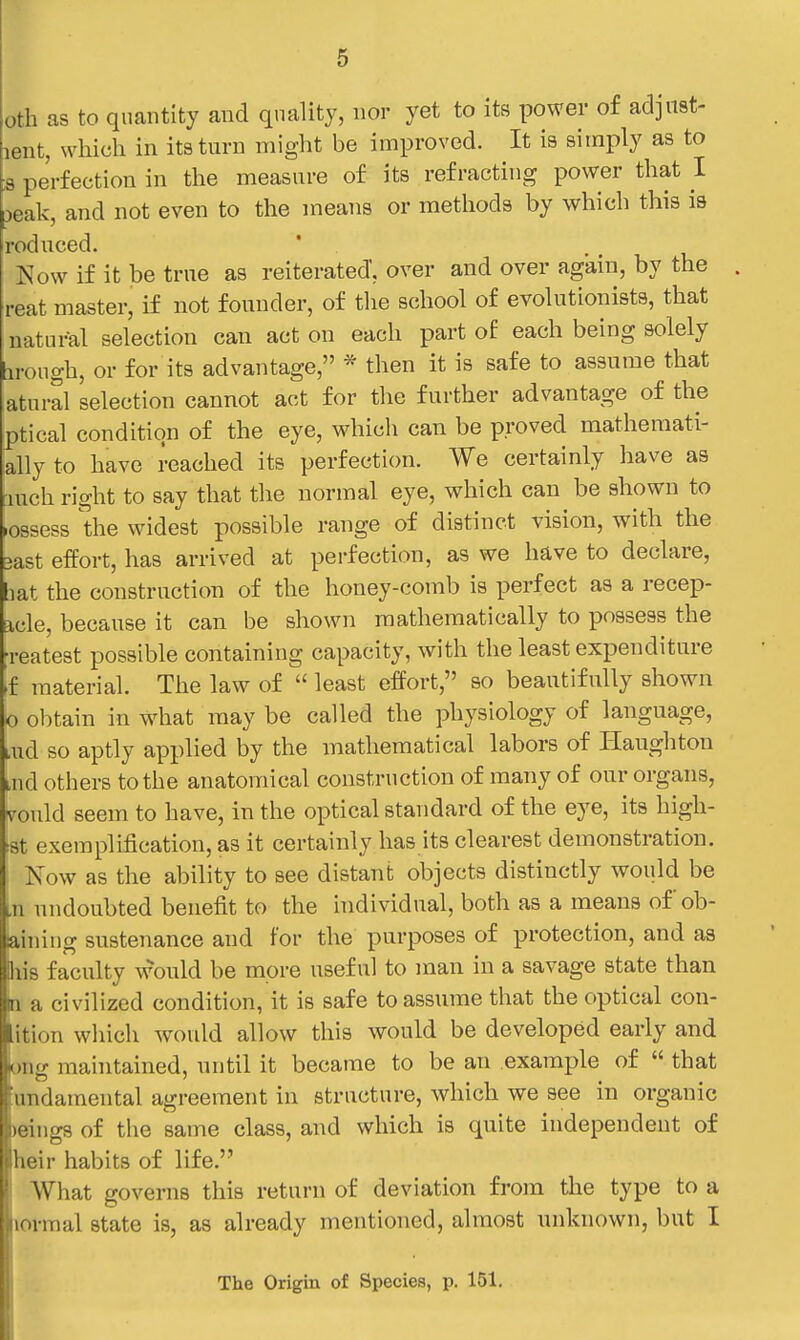 oth as to quantity and quality, nor yet to its power of adjust- lent, which in its turn might be improved. It is simply as to B perfection in the measure of its refracting power that I 3eak, and not even to the means or methods by which this is roduced. Now if it be true as reiterated, over and over again, by the . reat master, if not founder, of the school of evolutionists, that natui^l selection can act on each part of each being solely irongh, or for its advantage, * then it is safe to assume that atnral selection cannot act for the further advantage of the ptical condition of the eye, which can be proved mathemati- ally to have reached its perfection. We certainly have as inch right to say that the normal eye, which can be shown to .ossess the widest possible range of distinct vision, with the 3ast efPort, has arrived at perfection, as we have to declare, bat the construction of the honey-comb is perfect as a recep- icle, because it can be shown mathematically to possess the Teatest possible containing capacity, with the least expenditure if material. The law of  least effort, so beautifully shown o obtain in what may be called the physiology of language, lud so aptly applied by the mathematical labors of Ilaughton uid others to the anatomical construction of many of our organs, vould seem to have, in the optical standard of the eye, its high- est exemplification, as it certainly has its clearest demonstration. Now as the ability to see distant objects distinctly would be in nndoubted benefit to the individual, both as a means ofob- aining sustenance and for the purposes of protection, and as Biis faculty would be more useful to man in a savage state than n a civilized condition, it is safe to assume that the optical con- lition wliich would allow this would be developed early and long maintained, until it became to be an example of  that 'undamental agreement in structure, which we see in organic )eing8 of the same class, and which is quite independent of heir habits of life. What governs this return of deviation from the type to a lormal state is, as already mentioned, almost unknown, but I The Origin of Species, p. 151.