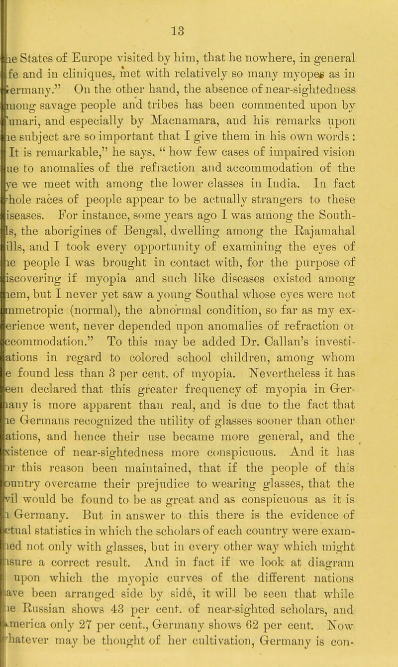 !ie States of Europe visited by him, that he nowhere, in general fe and in cliniques, met with relatively so m&ny myopee as in ■ermany. On the other hand, the absence of near-sightedness uong savage people and tribes has been commented upon by 'unari, and especially by Macnamara, and his remarks upon le subject are so important that I give them in his own words : It is remarkable, he says,  how few cases of impaired vision ue to anomalies of the refraction and accommodation of the ye we meet with among the lower classes in India. In fact 'hole races of people appear to be actually strangers to these iseases. For instance, some years ago I was among the South- Is, the aborigines of Bengal, dwelling among the Rajamahal ills, and I took every opportunity of examining the eyes of le people I was brought in contact with, for the purpose of iscovering if myopia and such like diseases existed among lem, but I never yet saw a young Southal whose eyes were not rumetropic (normal), the abnormal condition, so far as my ex- erience went, never depended upon anomalies of refraction or ecomtnodation. To this may be added Dr. Callan's investi- ations in regard to colored school children, among whom e found less than 3 per cent, of myopia. Nevertheless it has een declared that this gi-eater frequency of myopia in Ger- lany is more apparent than real, and is due to the fact that 16 Germans recognized the utility of glasses sooner than other ations, and hence their use became more general, and the xistence of near-sightedness more c(»nspicuous. And it has )r this reason been maintained, that if the people of this Duntry overcame their prejudice to wearing glasses, that the vil would be found to be as great and as conspicuous as it is 1 Germany. But in answer to this there is the evidence of ftual statistics in which the scholars of each country were exam- led not only with glasses, but in every other way which might iisure a correct result. And in fact if we look at diagram upon which the myopic curves of the different nations ave been arranged side by side, it will be seen that while 16 Russian shows 43 per cent, of near-sighted scholars, and k-merica only 27 per cent., Germany shows 62 per cent. Now t'hatever may be thought of her cultivation, Germany is con-