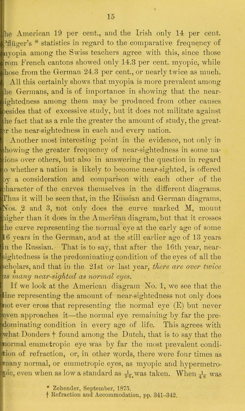 Ilie American 19 per cent., and the Irish only 14 per cent, 'fliiger's * statistics in regard to the comparative frequency of iivopia among the Swiss teachers agree with this, since those rom French cantons showed only 14.3 per cent, myopic, while hose from the German 24.3 per cent., or nearly twice as mnch. All this certainly shows that myopia is more prevalent among he Germans, and is of importance in showing that the near- ightedness among them may be produced from other causes )esides that of excessive study, but it does not militate against he fact that as a rule the greater the amount of study, the great- !r the near-sightedness in each and every nation. Another most interesting point in the evidence, not only in ihowing the greater frequency of near-sightedness in some na- ions over others, but also in answering the question in regard o whether a nation is likely to become near-sighted, is offered )y a consideration and comparison with each other of the iharacter of the curves themselves in the different diagrams. Thus it will be seen that, in the Russian and German diagrams, !Tos. 2 and 3, not only does the curve marked M, mount ligher than it does in the American diagram, but that it crosses lie curve representing the normal eye at the early age of some .6 years in the German, and at the still earlier age of 13 years n the Russian. That is to say, that after the 16tli year, near- sightedness is the predominating condition of the eyes of all the ;ehc>lars, and that in the 21st or last year, there are over twice 18 many near-sighted as normal eyes. If we look at the American diagram No. 1, we see that the ine representing the amount of near-sightedness not only does lot ever cross that representing the normal eye (E) but never even approaches it—the normal eye remaining by far the pre- dominating condition in every age of life. This agrees with what Bonders f found among the Dutch, that is to say that the normal emmetropic eye was by far the most prevalent condi- fcion of refraction, or, in other words, there were four times as Bnany normal, or emmetn^pic eyes, as myopic and hypermetro- pic, even when as low a standard as -^^.was taken. When ^ was * Zehender, September, 1875. f Eefraction and Accommodation, pp. 341-342.