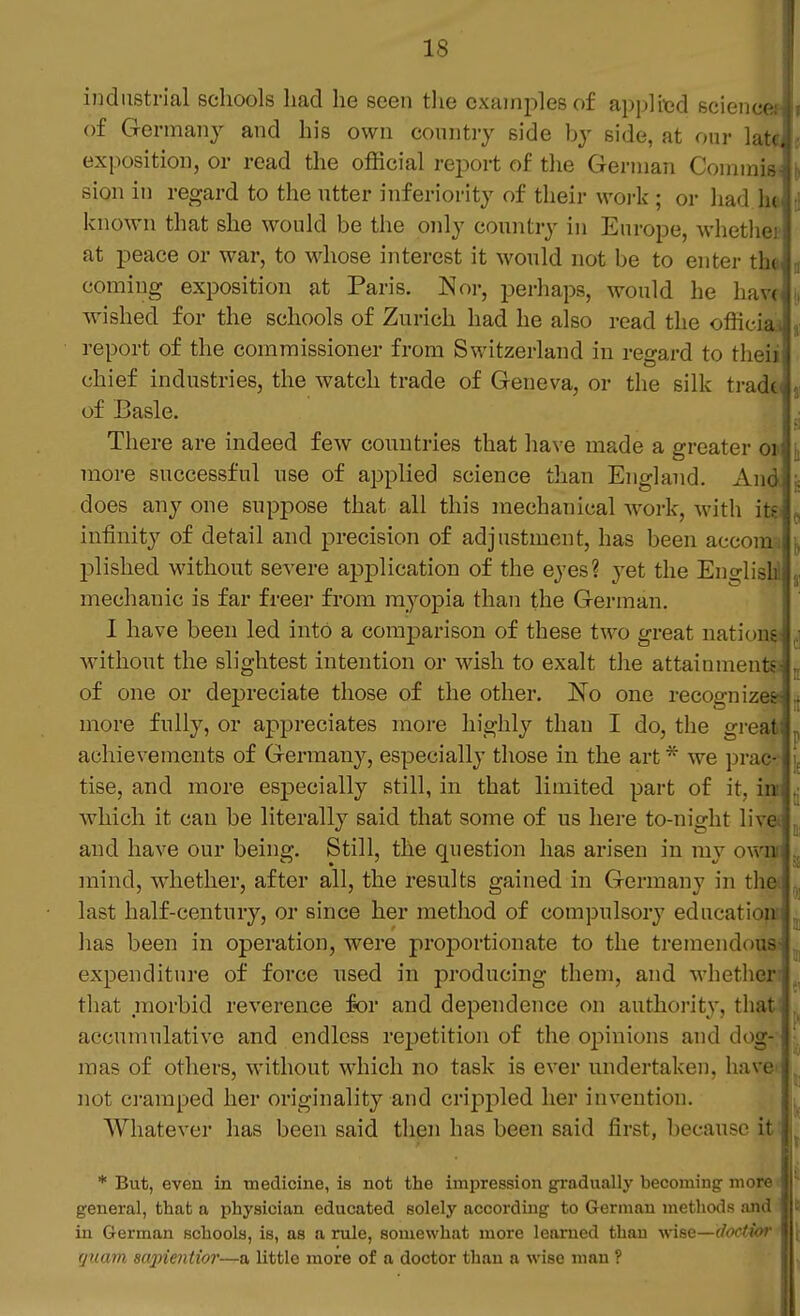 industrial schools had he seen tlie examples of applied scienm of Germany and his own country side by side, at our laU exposition, or read the official report of tlie German Commisi sioii in regard to the utter inferiority of their work ; or liad he known that she would be the only country in Europe, whethei at peace or war, to whose interest it would not be to enter the ,( coming exposition at Paris. Nor, perhaps, would he have [, wished for the schools of Zurich had he also read the officiai 3; report of the commissioner from Switzerland in regard to theii chief industries, the watch trade of Geneva, or the silk trade 31 of Basle. .; There are indeed few countries that have made a greater oii more successful use of applied science than England. And ;= does any one suppose that all this mechanical work, with itt ^ infinity of detail and precision of adjustment, has been accoim plished without severe application of the eyes? jet the English! 5, mechanic is far freer from myopia than the German. I have been led into a comparison of these two great nationss ^] without the slightest intention or wish to exalt tlie attainments ^ of one or depreciate those of the other. ISlo one recognizes ^ more fully, or appreciates more highly than I do, the great ^ achievements of Germany, especially those in the art * we prac- tise, and more especially still, in that limited part of it, int ^ which it can be literally said that some of us here to-night live and have our being. Still, the question has arisen in ray owu mind, whether, after all, the results gained in Germany in the last half-century, or since her method of compulsory educati' -n lias been in operation, were proportionate to the tremendui;.- expenditure of force used in producing them, and whether that morbid reverence for and dependence on authoi'it}-, that accumulative and endless repetition of the oj)inions and dog- mas of others, without which no task is ever undertaken, have i . . . i not ci'amped her originality and crippled her invention. ^ Whatever has been said then has been said first, because it ^ * But, even in medicine, is not the impression gradually becoming more ■ • general, that a physician educated solely according to German methods and in German schools, is, as a rule, somewhat more learned than wise—doctior quam sa2nentm'—a little more of a doctor than a wise man ?