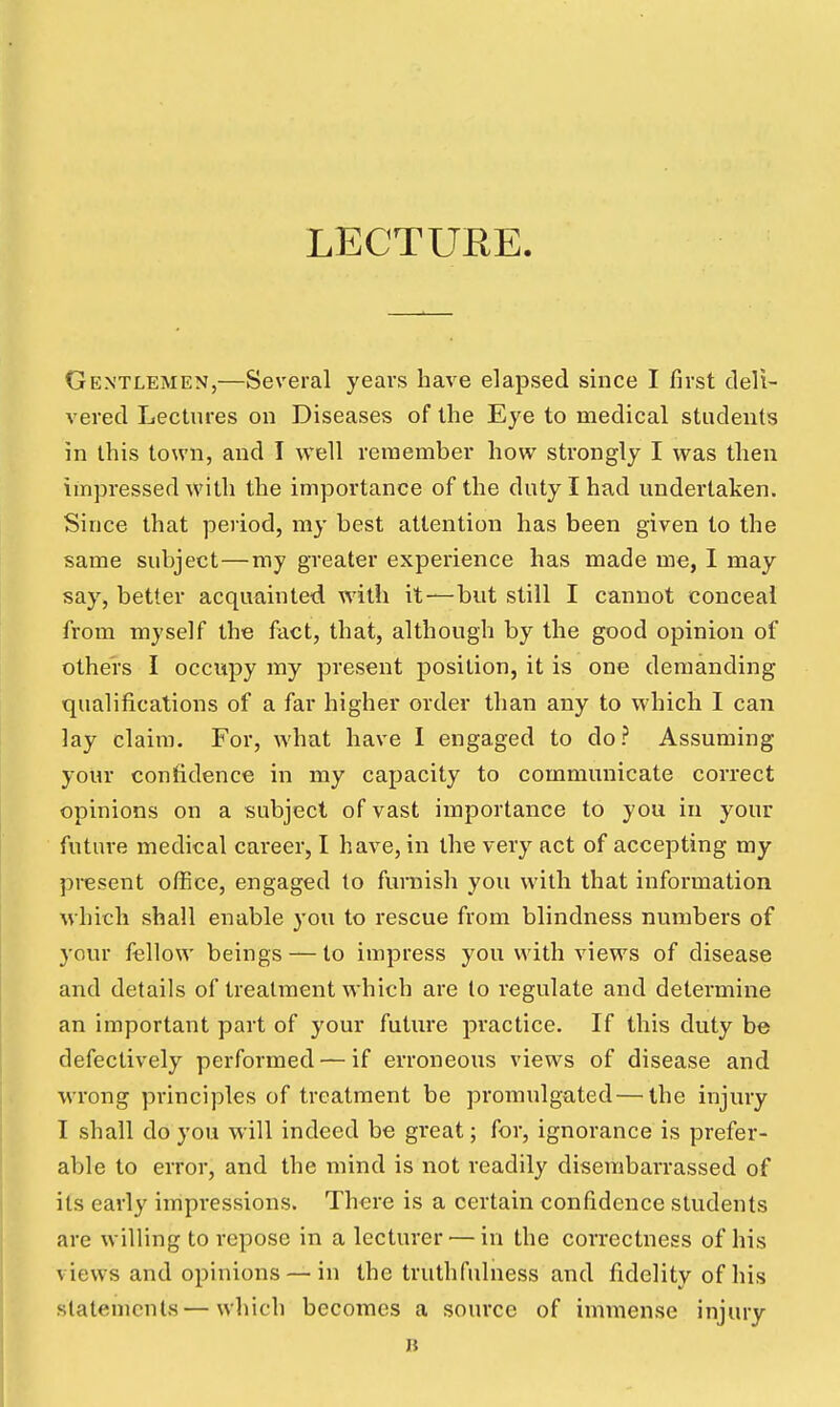 LECTURE. Gentlemen,—Several years have elapsed since I first deli- vered Lectures on Diseases of the Eye to medical students in this town, and I well remember how strongly I was then impressed with the importance of the duty I had undertaken. Since that period, my best attention has been given to the same subject—my greater experience has made me, 1 may say, better acquainted with it—but still I cannot conceal from myself the fact, that, although by the good opinion of others I occupy my present position, it is one demanding qualifications of a far higher order than any to which I can lay claim. For, what have I engaged to do? Assuming your confidence in my capacity to communicate correct opinions on a subject of vast importance to you in your future medical career, I have, in the very act of accepting my present office, engaged to funiish you with that information which shall enable you to rescue from blindness numbers of your fellow beings — to impress you with views of disease and details of treatment which are to regulate and determine an important part of your future practice. If this duty be defectively performed — if erroneous views of disease and wrong principles of treatment be promulgated — the injury I shall do you will indeed be great; for, ignorance is prefer- able to error, and the mind is not readily disembarrassed of its early impressions. There is a certain confidence students are willing to repose in a lecturer — in the correctness of his views and opinions — in the truthfulness and fidelity of his statements—which becomes a source of immense injury B