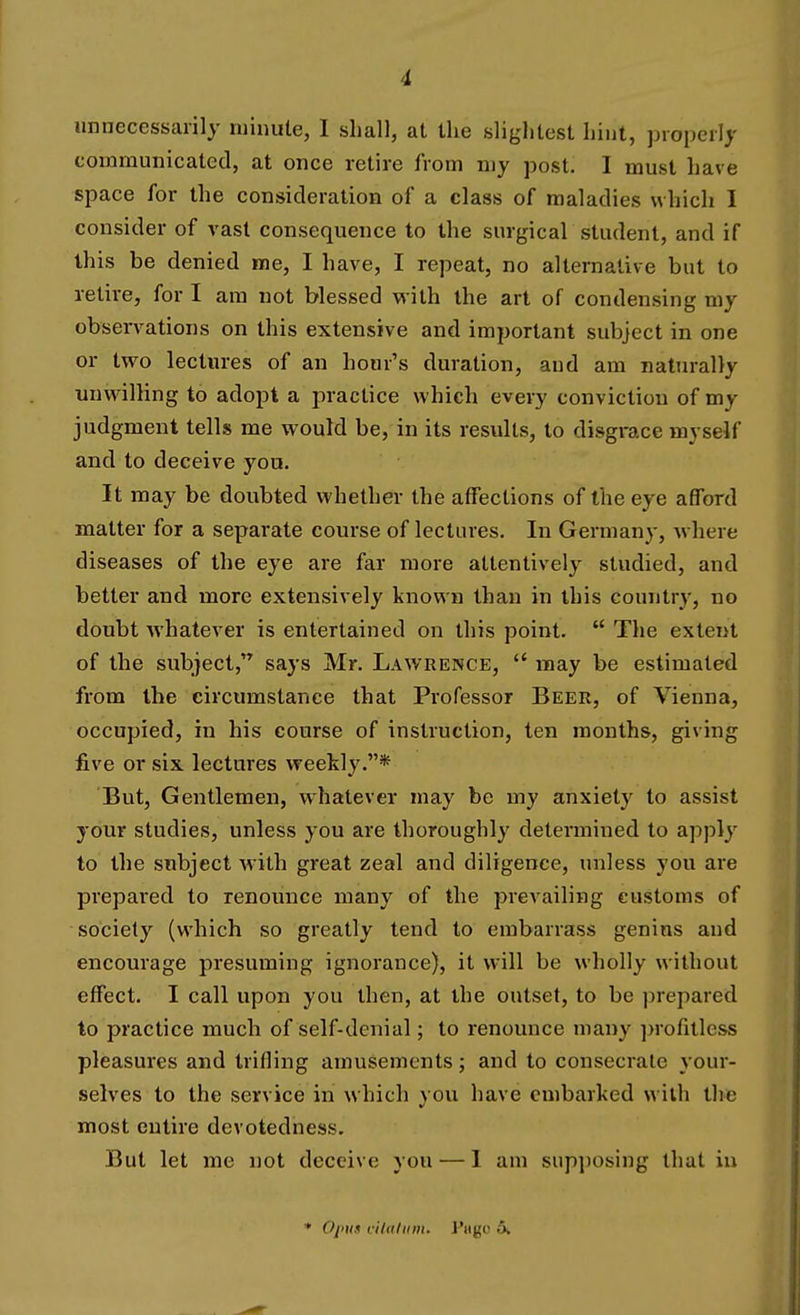 unnecessarily minute, I shall, at the slightest hint, properly communicated, at once retire from my post. I must have space for the consideration of a class of maladies which I consider of vast consequence to the surgical student, and if this be denied me, I have, I repeat, no alternative but to retire, for I am not blessed with the art of condensing my observations on this extensive and important subject in one or two lectures of an hour's duration, and am naturally unwdlling to adopt a practice which every conviction of my judgment tells me would be, in its results, to disgrace myseif and to deceive you. It may be doubted whether the affections of the eye afford matter for a separate course of lectures. In Germany, where diseases of the eye are far more attentively studied, and better and more extensively known than in this country, no doubt whatever is entertained on this point.  The extent of the subject, says Mr. Lawrence,  may be estimated from the circumstance that Professor Beer, of Vienna, occupied, in his course of instruction, ten months, giving five or six lectures weekly.* But, Gentlemen, whatever may be my anxiety to assist your studies, unless you are thoroughly determined to apply to the subject with great zeal and diligence, unless you are prepared to renounce many of the prevailing customs of society (which so greatly tend to embarrass genins and encourage presuming ignorance), it w'ill be wholly without effect. I call upon you then, at the outset, to be prepared to practice much of self-denial; to renounce many ])rofillcss pleasures and trifling amusements; and to consecrate your- selves to the service in which you have embarked with the most entire devotedness. But let me not deceive you — 1 am supi)0sing that in Oput cihdiini. J'ligo 5.