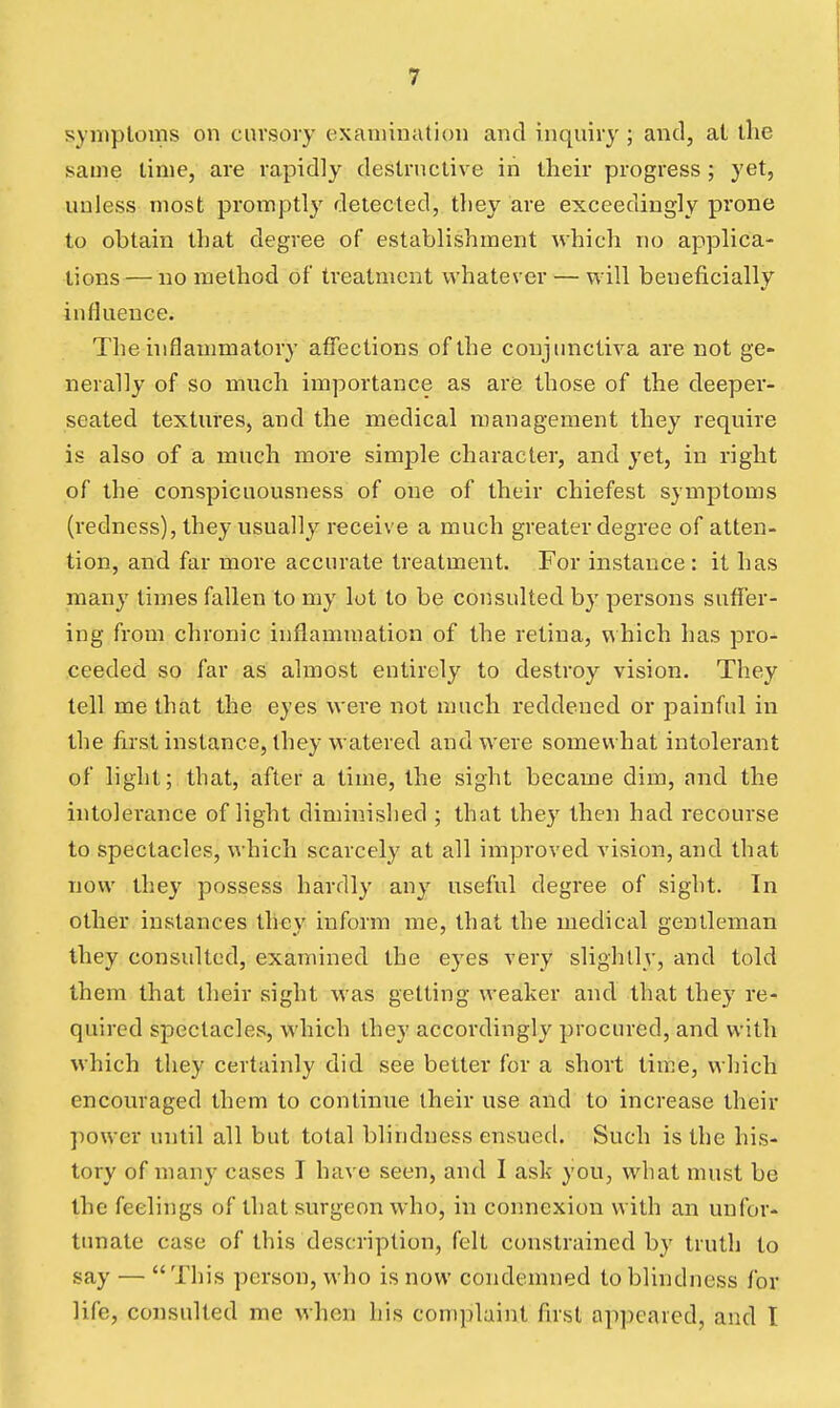 symptoms on cursory examination and inquiry ; and, at the same time, are rapidly destructive in their progress ; yet, unless most promptly detected, they are exceedingly prone to obtain that degree of establishment which no applica- tions— no method of treatment whatever — will beneficially influence. The inflammatory affections of the conjunctiva are not ge- nerally of so much importance as are those of the deeper- seated textures, and the medical management they require is also of a much more simple character, and yet, in right of the conspicuousness of one of their chiefest symptoms (redness), they usually receive a much greater degree of atten- tion, and far more accurate treatment. For instance : it has many times fallen to my lot to be consulted by persons suffer- ing from chronic inflammation of the retina, which has pro- ceeded so far as almost entirely to destroy vision. They tell me that the eyes were not much reddened or painful in the first instance, they watered and were somewhat intolerant of liglit; that, after a time, the sight became dim, and the intolerance of light diminished ; that they then had recourse to spectacles, which scarcely at all improved vision, and that now they possess hardly any useful degree of sight. In other instances they inform me, that the medical gentleman they consulted, examined the eyes very slightly, and told them that their sight was getting weaker and that they re- quired spectacles, which they accordingly procured, and with which they certainly did see better for a short time, which encouraged them to continue their use and to increase their power until all but total blindness ensued. Such is the his- tory of many cases I have seen, and I ask you, what must be the feelings of that surgeon who, in connexion with an unfor- tunate case of this description, felt constrained by truth to say — This person, who is now condemned to blindness for life, consulted me when his complaint first appeared, and I