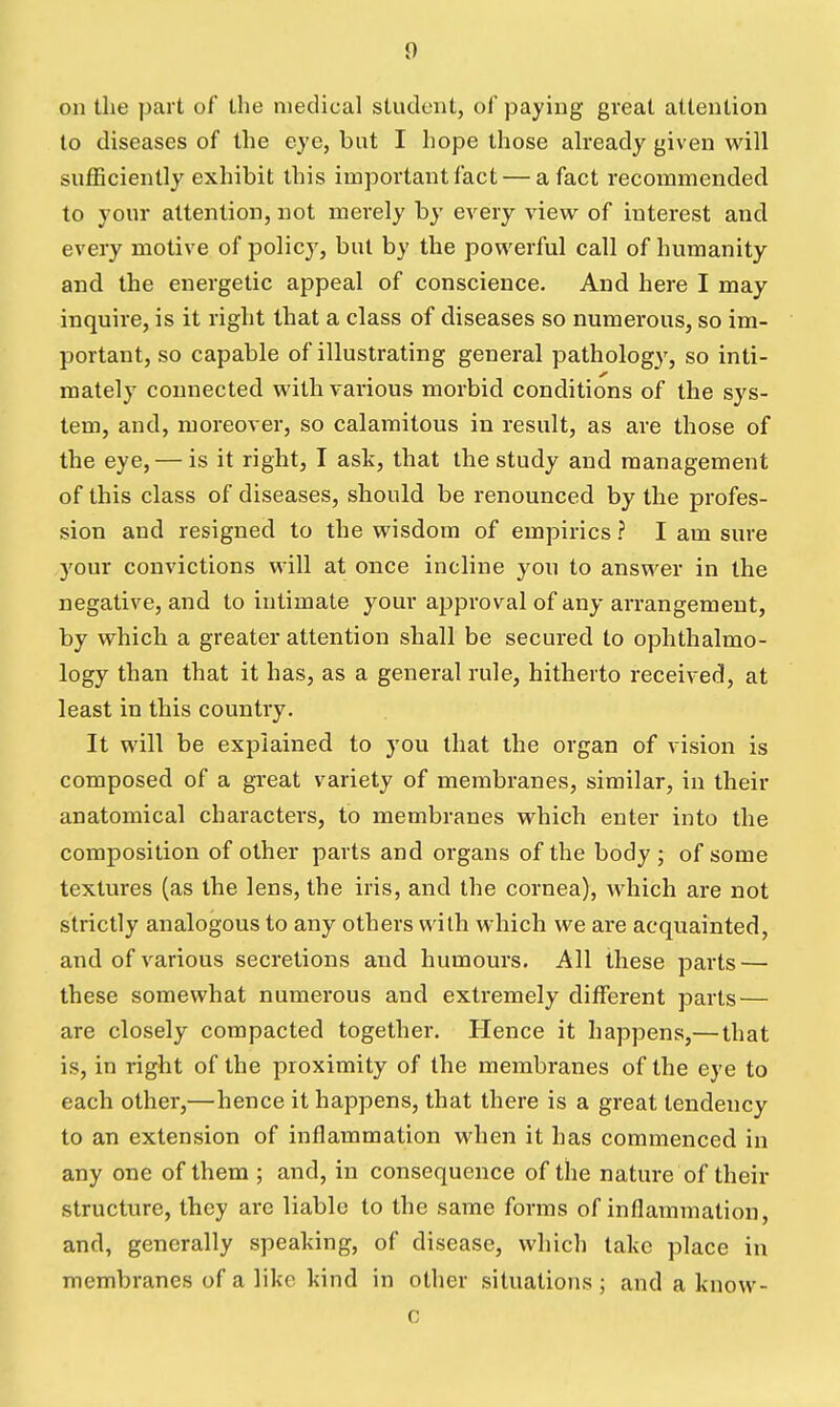 on the part of the medical student, of paying great attention to diseases of the eye, but I hope those akeady given will sufficiently exhibit this important fact — a fact recommended to your attention, not merely by every view of interest and every motive of policy, but by the powerful call of humanity and the energetic appeal of conscience. And here I may inquire, is it right that a class of diseases so numerous, so im- portant, so capable of illustrating general pathology, so inti- mately connected with various morbid conditions of the sys- tem, and, moreover, so calamitous in result, as are those of the eye, — is it right, I ask, that the study and management of this class of diseases, should be renounced by the profes- sion and resigned to the wisdom of empirics ? I am sure your convictions will at once incline you to answer in the negative, and to intimate your approval of any arrangement, by which a greater attention shall be secured to ophthalmo- logy than that it has, as a general rule, hitherto received, at least in this country. It will be explained to you that the organ of vision is composed of a great variety of membranes, similar, in their anatomical characters, to membranes which enter into the composition of other parts and organs of the body ; of some textures (as the lens, the iris, and the cornea), which are not strictly analogous to any others with which we are acquainted, and of various secretions and humours. All these parts — these somewhat numerous and extremely different parts — are closely compacted together. Hence it happens,— that is, in right of the proximity of the membranes of the eye to each other,—hence it happens, that there is a great tendency to an extension of inflammation when it has commenced in any one of them ; and, in consequence of the nature of their structure, they arc liable to the same forms of inflammation, and, generally speaking, of disease, which take place in membranes of a like kind in other situations ; and a know- c