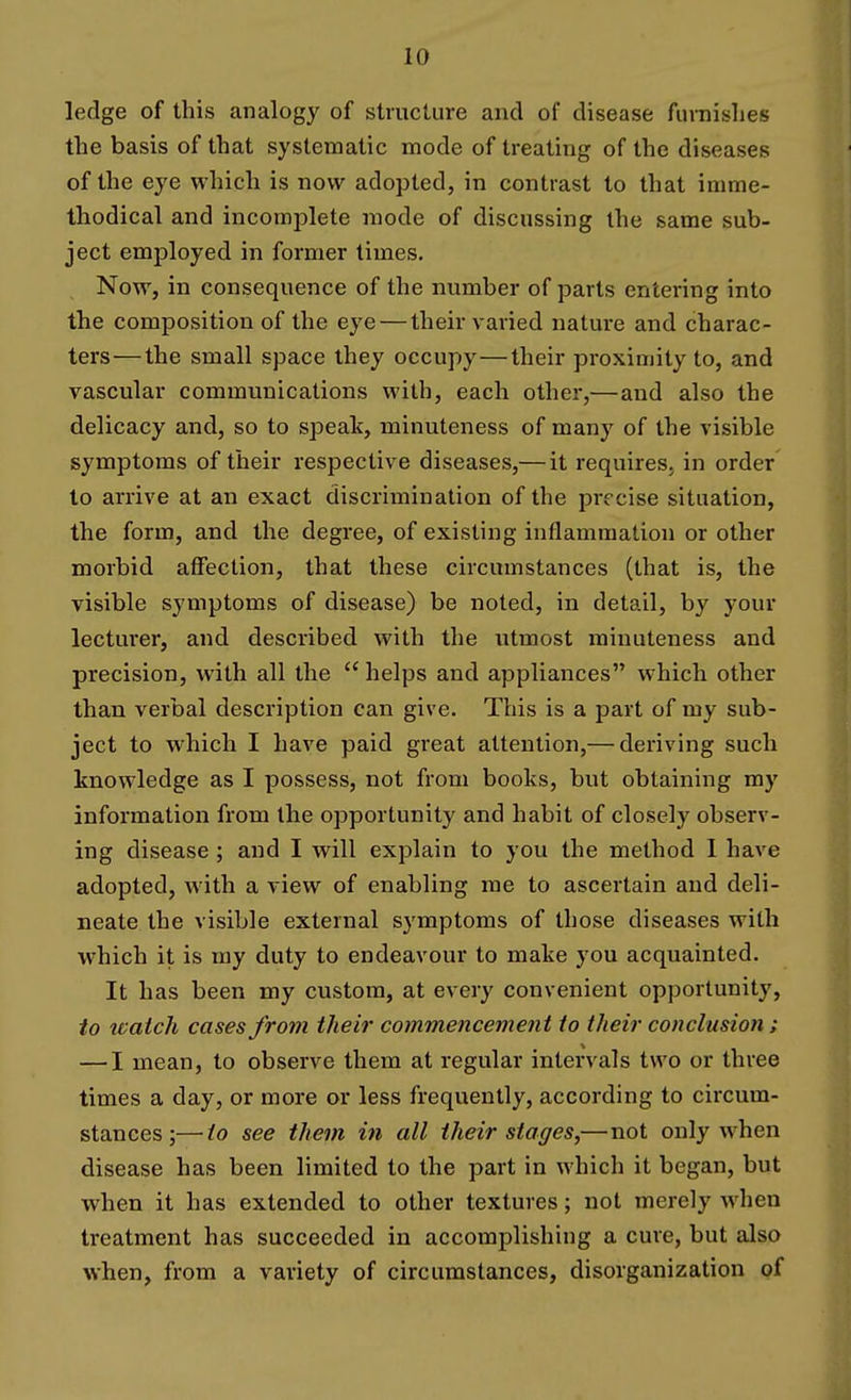 ledge of this analogy of structure and of disease funiislies the basis of that systematic mode of treating of the diseases of the eye which is now adopted, in contrast to that imrae- thodical and incomplete mode of discussing the same sub- ject employed in former times. Now, in consequence of the number of parts entering into the composition of the eye — their varied nature and charac- ters— the small space they occupy—their proximity to, and vascular communications with, each other,—and also the delicacy and, so to speak, minuteness of many of the visible symptoms of their respective diseases,— it requires, in order to arrive at an exact discrimination of the precise situation, the form, and the degree, of existing inflammation or other morbid affection, that these circumstances (that is, the visible symptoms of disease) be noted, in detail, by your lecturer, and described with the utmost minuteness and precision, with all the helps and appliances which other than verbal description can give. This is a part of my sub- ject to which I have paid great attention,— deriving such knowledge as I possess, not from books, but obtaining my information from the opportunity and habit of closely observ- ing disease ; and I will explain to you the method 1 have adopted, with a view of enabling me to ascertain and deli- neate the visible external symptoms of those diseases with which it is ray duty to endeavour to make you acquainted. It has been my custom, at every convenient opportunity, to ivatch cases from their commencement to their conclusion; — I mean, to observe them at regular intervals two or three times a day, or more or less frequently, according to circum- stances ;— to see them in all their stages,—not only when disease has been limited to the part in which it began, but when it has extended to other textures; not merely when treatment has succeeded in accomplishing a cure, but also when, from a variety of circumstances, disorganization of