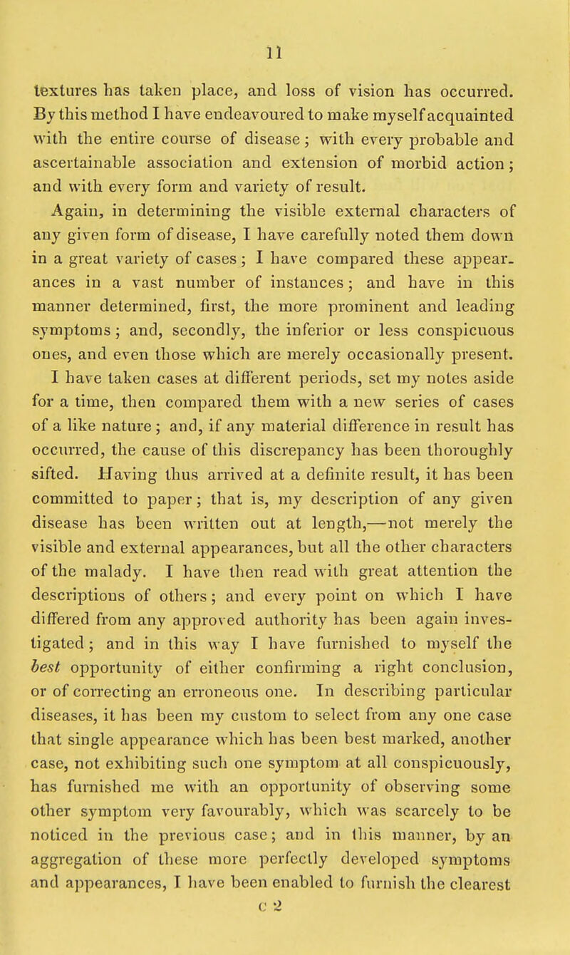 textures has taken place, and loss of vision has occurred. By this method I hare eudeavom*ed to make myself acquainted with the entire course of disease; with every probable and ascertainable association and extension of morbid action; and with every form and variety of result. Again, in determining the visible external characters of any given form of disease, I have carefully noted them down in a great variety of cases; I have compared these appear- ances in a vast number of instances; and have in this manner determined, first, the more prominent and leading symptoms; and, secondly, the inferior or less conspicuous ones, and even those which are merely occasionally present. I have taken cases at different periods, set my notes aside for a time, then compared them with a new series of cases of a like nature; and, if any material difference in result has occurred, the cause of this discrepancy has been thoroughly sifted. Having thus arrived at a definite result, it has been committed to paper; that is, my description of any given disease has been written out at length,—not merely the visible and external appearances, but all the other characters of the malady. I have then read with great attention the descriptions of othei's; and every point on which I hav^e differed from any approved authority has been again inves- tigated ; and in this way I have furnished to myself the best opportunity of either confirming a right conclusion, or of correcting an erroneous one. In describing particular diseases, it has been my custom to select from any one case that single appearance which has been best marked, another case, not exhibiting such one symptom at all conspicuously, has furnished me with an opportunity of observing some other symptom very favourably, which was scarcely to be noticed in the previous case; and in this manner, by an aggregation of these more perfectly developed symptoms and appearances, I have been enabled to furnish the clearest c 2