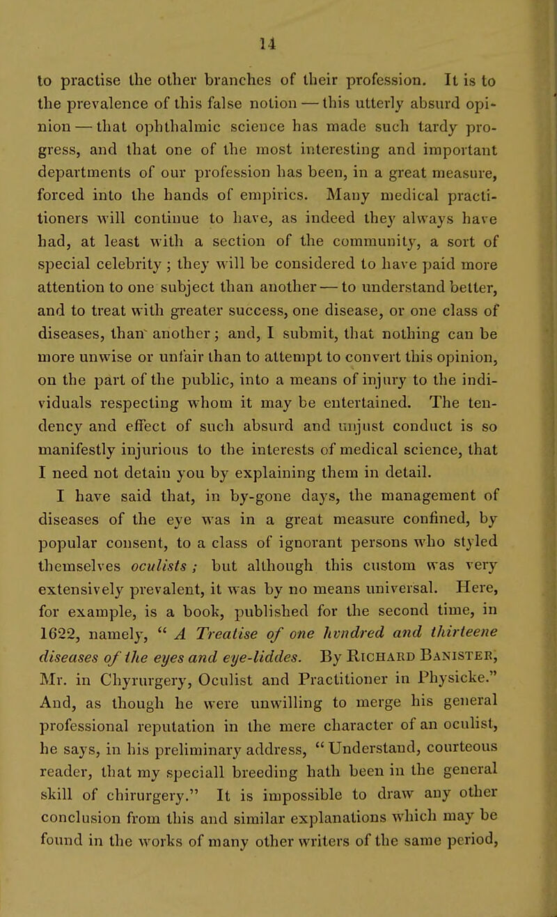 to practise the other branches of their profession. It is to the prevalence of this false notion — this utterly absurd opi- nion— that ophthalmic science has made such tardy pro- gress, and that one of the most interesting and important departments of our profession has been, in a great measure, forced into the hands of empirics. Many medical practi- tioners will continue to have, as indeed they always have had, at least with a section of the community, a sort of special celebrity ; they will be considered to have paid more attention to one subject than another — to understand better, and to treat with greater success, one disease, or one class of diseases, than^ another; and, I submit, that nothing can be more unwise or unfair than to attempt to convert this opinion, on the part of the public, into a means of injury to the indi- viduals respecting whom it may be entertained. The ten- dency and effect of such absurd and unjust conduct is so manifestly injurious to the interests of medical science, that I need not detain you by explaining them in detail. I have said that, in by-gone days, the management of diseases of the eye was in a great measure confined, by popular consent, to a class of ignoi'ant persons who styled themselves oculists ; but although this custom was very extensively prevalent, it was by no means universal. Here, for example, is a boot, published for the second time, in 1622, namely,  A Treaiise of one hvndred and thirteene diseases of the eyes and eye-liddes. By Richard Banister, Mr. in Chyrurgery, Oculist and Practitioner in Physicke. And, as though he were unwilling to merge his general professional reputation in the mere character of an ocuhst, he says, in his preliminary address,  Understand, courteous reader, that my speciall breeding hath been in the general skill of chirurgery. It is impossible to draw any other conclusion from this and similar explanations which may be found in the works of many other writers of the same period,