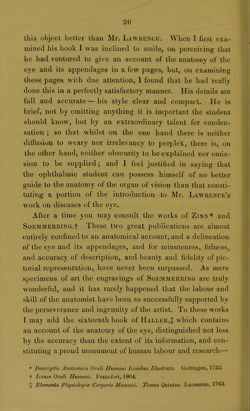 this object better than Mr. Lawrence. When 1 fast exa- mined his book I was inclined to smile, on perceiving that he had ventured to give an account of the anatomy of the eye and its appendages in a few pages, but, on examining these pages wilh due attention, I found that he had really done this in a perfectly satisfactory manner. His details are full and accurate — his style clear and compact. He is brief, not by omitting anything it is important the student should know, but by an extraordinary talent for conden- sation ; so that whilst on the one hand there is neither diffusion to weary nor irrelevancy to perplex, there is, on the other hand, neither obscurity to be explained nor omis- sion to be supplied; and I feel justified in saying that the ophthalmic student can possess himself of no better guide to the anatomy of the organ of vision than that consti- tuting a portion of the introduction to Mr. Lawrence's work on diseases of the eye. After a time you may consult the works of Zinn* and SoEMMERRiNG.f These two great publications are almost entirely confined to an anatomical account, and a delineation of the eye and its appendages, and for minuteness, fulness, and accuracy of description, and beauty and fidelity of pic- torial representation, have never been surpassed. As mere specimens of art the engravings of Soemm erring are truly wonderful, and it has rarely happened that the labour and skill of the anatomist have been so successfully supported by the perseverance and ingenuity of the artist. To these works I may add the sixteenth book of Haller4 which contains an account of the anatomy of the eye, distinguished not less by the accuracy than the extent of its information, and con- stituting a proud monument of human labour and research— * Descriptio Anatomica Oculi Humaiil Iconibujs Illustrata. Gottingen, 1755. f Icones Omli Humani. Francfort, 1804. I Elementa I'lvysiologioB Corporis Humani. Tomtis Qtiintus, Lausanne, 1763.